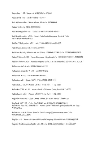 Recordian v1.02 : Name: Arfa [PCY] s/n: 478665

RecoverNT v3.0 : s/n: RV11402-4755667

Red Alchemist Pro : Name: Green Alert s/n: 507494469

Redax v2.0 : s/n: RDX-200-000502

Red Box Organizer v2.1 : Code: 75-44-8456-38346-96-927

Red Box Organizer v2.2b : Name: Culo Sucio Company: SpriteX Code:
75-44-8456-38346-96-927

RedBoxVS Organizer v2.2+ : s/n: 75-44-8456-38346-96-927

Red Dragon Casino v1.1b : s/n: ZW0275

RedHand Security Monitor v4.20 : Name: UNREGISTERED s/n: 22253733353E2823

Redsoft Nitro v1.1.28 : Name/Company: (Anything) s/n: 14254383-19583111-38711831

Redsoft Nitro v1.3.39 : Name/Company: UNICITY s/n: 19334690-22563619-41782129

Reflection 4 v5.0 : s/n: BBJR0500001481599

Reflection Sweet for X v5.0 : s/n: 001487272

Reflection X v4.0 : s/n: WXP400L005847

Reflexions v1.1 : Code: 5G7H 5FKA 6MRL 1212 1212

RefMaker 32 v1.30 : Name: UNICITY s/n: Pw1114-72-1225

Refmaker 32bit V1.3.1 : Name: dustie of blizzard Code: Pw1114-72-1225

RefMaker 32 v1.31 : Name: UNICITY s/n: Pw1114-72-1225

RegDesk 98 v1.0.1 : Code: CORE 1998 Key: RD98-18403-D48E64A1

RegDesk 98 V1.02 : Code: SiraX/DNG s/n: RD98-25102-D48E64A9
ReGet Pro Beta v1.3.0 Build 111 : Name: ^pain^ '98 Email: pain@rebels98.net Key:
A4DD29EA

ReGet Pro v1.4.0 : Name: SavaGe Email: savage@phrozencrew.com Code:
9J2GJ7BPSAVAGEPC

RegiSet v1.0 : Name: sickboy of blizzard Company: blizzard98 s/n: K6SN6Q67BL

Register Pro Promotion Spider v1.5.32 : s/n: 4924-460ST689 Key: 413644642P
 