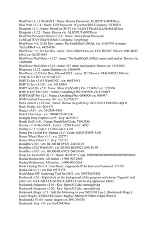 BluePrint v1.1.1 Win9xNT : Name: Bisoux Password: ALJZ97UTyB9TDxca
Blue Print v1.1.4 : Name: EzD Password: zCyoo9rozDbL Company: VERSUS
Blueprint v1.2 : Name: MoonCat [PCY] s/n: ALJZxTT8cxhVjLczQx8hLQDxca
Blueprint v1.2.2 : Name: Bisoux s/n: ALJZ97UTyB9TDxca
BluePrint Personal Edition v1.2.6 : Name: James Bond Password:
CoREqxI3UV9T84q394ERoC Company: (Anything)
BlueWave +v2.12 for Dos : name: The GuaRDiaN aNGeL s/n: 11667543 or name:
TeLLeRBoP s/n: 44234186
BlueWave +v2.31b for Dos : name: TeLLeRBoP Dos-s/n: CGCMC68T 386-s/n: I94C4B8T
OS/2 s/n: XCB7498T
BlueWave Mail Door +v3.2? : name: The GuaRDiaN aNGeL name mail packet: Bwave s/n:
16080490
BlueWave Mail Door v3.2x : name: 2U! name mail packet: Bwave s/n: 13525402
Bluewave v2.12 : name: Batman s/n: 43688093
BlueWave v2.31b for Dos, 386 and OS/2 : name: 2U! Dos-s/n: MAGEMI22 386-s/n:
L8B12K22 OS/2 s/n: 87L4EJ22
BMP To Ico v3.0.3 Win95/NT : s/n: 666T3991
BMP To Ico v3.1.01 : s/n: 161X0961
BMPToGif Pro v2.0 : Name: MisterE[iNSiDE] Pin: 1234567 s/n: 723B54
BMP to GIF Pro v2.01 : Name: (Anything) Pin: 6969696 s/n: CF0DEF
BMPToGIF Pro v2.1 : Name: (Anything) Pin: 0000000 s/n: 000097
BNR Football Forecaster 98 : s/n: 23a793e27
Bob Connect v1.0 Final : Name: thomas mcgrath Key: BC1-NA5T89JDJ2K34QFH
Body Works 3.0 : Q24474
Bogart v3.01 : s/n: 55-2368-1836
Bolo CD-version : s/n: 7000465510-LNK
Bologna Pony Express v2.55 : Key: d2393l17
Bomb Golf v1.01 : Name: BombGolf Code: 78045280
Bomby v7.16 Win9xNT : Code1: 12768 Code2: 4392
Bomby v7.3 : Code1: 12768 Code2: 4392
Bones Pro v2.00d For 3dsmax v2.5 : Code: OXDI-GWPF-IAW
Bonus Wheel Slots v1.1 : s/n: 252771
Bonus Wheel Slots 1.2 : Key: 252771
BookBin v3.01 : s/n: BI-300-BC65921-240136-03
BookBin v3.02 WinNt/95 : s/n: BI-300-BC65921-240136-03
BookBin v3.03 : s/n: BI-300-BC65921-240136-03
Book em for Kali95 v0.72 : Name: rk39f^n*; Code: 890890890890890890890890890890
Bookie Bookworm- All stories : 1-900-903-2665
Bookie Bookworm: All stories : 1-900-903-2665
Book Catalog Pro 1.8 : UserName: zappa@shell7.ba.best.com Password: 357216
BookLock v1.1 : s/n: Hex19571975
BookMaker IPF Authoring Tool for OS/2 : s/n: 549732655482
Bookmark v2.0 : Right-click on the background of the program and choose 'Upgrade' and
enter: s/n: XAX-XRXTX-XHXUX-XRX (X can be any uppercase letter)
Bookmark Integrator v2.01 : Key: SpriteX Code: anrmqkfrxhg
Bookmark Integrator v2.02 : Key: SpriteX Code: anrmqkfrxhg
Bookmark Magic v2.1 : Add the following to your WIN.INI Line1: [Bookmark Magic]
Line2: RegTo=CORE/ITR Line3: RegNo=BMAG5F78H01234R67890123
Bookmarks V1.04 : name: jeagon s/n: BW-336338
Bookmark Tray 1.0 : s/n: bm724439bm
 