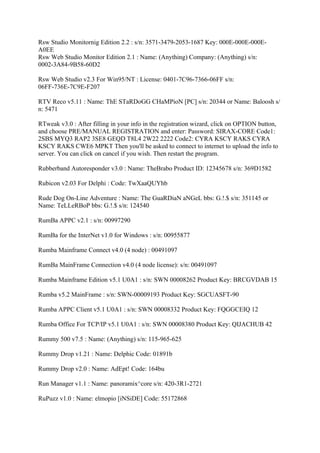 Rsw Studio Monitornig Edition 2.2 : s/n: 3571-3479-2053-1687 Key: 000E-000E-000E-
A0EE
Rsw Web Studio Monitor Edition 2.1 : Name: (Anything) Company: (Anything) s/n:
0002-3A84-9B58-60D2

Rsw Web Studio v2.3 For Win95/NT : License: 0401-7C96-7366-06FF s/n:
06FF-736E-7C9E-F207

RTV Reco v5.11 : Name: ThE STaRDoGG CHaMPioN [PC] s/n: 20344 or Name: Baloosh s/
n: 5471

RTweak v3.0 : After filling in your info in the registration wizard, click on OPTION button,
and choose PRE/MANUAL REGISTRATION and enter: Password: SIRAX-CORE Code1:
2SBS MYQ3 RAP2 3SE8 GEQD T8L4 2W22 2222 Code2: CYRA KSCY RAKS CYRA
KSCY RAKS CWE6 MPKT Then you'll be asked to connect to internet to upload the info to
server. You can click on cancel if you wish. Then restart the program.

Rubberband Autoresponder v3.0 : Name: TheBrabo Product ID: 12345678 s/n: 369D1582

Rubicon v2.03 For Delphi : Code: TwXaaQUYhb

Rude Dog On-Line Adventure : Name: The GuaRDiaN aNGeL bbs: G.!.$ s/n: 351145 or
Name: TeLLeRBoP bbs: G.!.$ s/n: 124540

RumBa APPC v2.1 : s/n: 00997290

RumBa for the InterNet v1.0 for Windows : s/n: 00955877

Rumba Mainframe Connect v4.0 (4 node) : 00491097

RumBa MainFrame Connection v4.0 (4 node license): s/n: 00491097

Rumba Mainframe Edition v5.1 U0A1 : s/n: SWN 00008262 Product Key: BRCGVDAB 15

Rumba v5.2 MainFrame : s/n: SWN-00009193 Product Key: SGCUASFT-90

Rumba APPC Client v5.1 U0A1 : s/n: SWN 00008332 Product Key: FQGGCEIQ 12

Rumba Office For TCP/IP v5.1 U0A1 : s/n: SWN 00008380 Product Key: QIJACHUB 42

Rummy 500 v7.5 : Name: (Anything) s/n: 115-965-625

Rummy Drop v1.21 : Name: Delphic Code: 01891b

Rummy Drop v2.0 : Name: AdEpt! Code: 164bu

Run Manager v1.1 : Name: panoramix^core s/n: 420-3R1-2721

RuPuzz v1.0 : Name: elmopio [iNSiDE] Code: 55172868
 