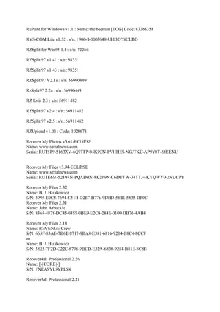 RuPuzz for Windows v1.1 : Name: the beeman [ECG] Code: 83366358

RVS-COM Lite v1.52 : s/n: 1900-1-0003648-UHDDTSCLDD

RZSplit for Win95 1.4 : s/n: 72266

RZSplit 97 v1.41 : s/n: 98351

RZSplit 97 v1.43 : s/n: 98351

RZSplit 97 V2.1a : s/n: 56990449

RzSplit97 2.2a : s/n: 56990449

RZ Split 2.3 : s/n: 56911482

RZSplit 97 v2.4 : s/n: 56911482

RZSplit 97 v2.5 : s/n: 56911482

RZUpload v1.01 : Code: 1028671

Recover My Photos v3.61-ECLiPSE
Name: www.serialnews.com
Serial: RUT5P9-5163XV-6Q9TFP-04K9CN-PVHHE9-NGJTKC-AP9Y8T-66EENU


Recover My Files v3.94-ECLiPSE
Name: www.serialnews.com
Serial: RUTE6M-52JA4N-PQADRN-8K2P9N-C6DTYW-34TTJ4-KYQWY0-2NUCPY

Recover My Files 2.32
Name: B. J. Blazkowicz
S/N: 3995-E0C5-7694-C51B-D2E7-B776-9DBD-561E-5835-DF0C
Recover My Files 2.31
Name: John Arbuckle
S/N: 8365-4878-DC45-0388-0BE9-E2C8-284E-0109-DB76-4AB4

Recover My Files 2.18
Name: REVENGE Crew
S/N: 663F-83AB-7B6E-8717-9BA8-E381-6816-9214-B8C4-8CCF
or
Name: B. J. Blazkowicz
S/N: 3823-7F2D-C22C-8796-9BCD-E32A-6838-9284-B81E-8C8B

Recover4all Professional 2.26
Name: [-[CORE]-]
S/N: FXEASYL9YPLSK

Recover4all Professional 2.21
 
