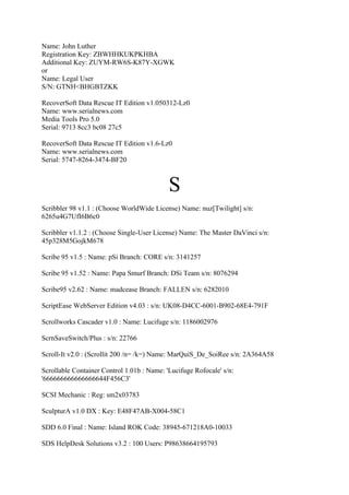 Name: John Luther
Registration Key: ZBWHHKUKPKHBA
Additional Key: ZUYM-RW6S-K87Y-XGWK
or
Name: Legal User
S/N: GTNH<BHGBTZKK

RecoverSoft Data Rescue IT Edition v1.050312-Lz0
Name: www.serialnews.com
Media Tools Pro 5.0
Serial: 9713 8cc3 bc08 27c5

RecoverSoft Data Rescue IT Edition v1.6-Lz0
Name: www.serialnews.com
Serial: 5747-8264-3474-BF20



                                            S
Scribbler 98 v1.1 : (Choose WorldWide License) Name: nuz[Twilight] s/n:
6265u4G7UfI6B6c0

Scribbler v1.1.2 : (Choose Single-User License) Name: The Master DaVinci s/n:
45p328M5GojkM678

Scribe 95 v1.5 : Name: pSi Branch: CORE s/n: 3141257

Scribe 95 v1.52 : Name: Papa Smurf Branch: DSi Team s/n: 8076294

Scribe95 v2.62 : Name: madcease Branch: FALLEN s/n: 6282010

ScriptEase WebServer Edition v4.03 : s/n: UK08-D4CC-6001-B902-68E4-791F

Scrollworks Cascader v1.0 : Name: Lucifuge s/n: 1186002976

ScrnSaveSwitch/Plus : s/n: 22766

Scroll-It v2.0 : (Scrollit 200 /n= /k=) Name: MarQuiS_De_SoiRee s/n: 2A364A58

Scrollable Container Control 1.01b : Name: 'Lucifuge Rofocale' s/n:
'666666666666666644F456C3'

SCSI Mechanic : Reg: sm2x03783

SculpturA v1.0 DX : Key: E48F47AB-X004-58C1

SDD 6.0 Final : Name: Island ROK Code: 38945-671218A0-10033

SDS HelpDesk Solutions v3.2 : 100 Users: P98638664195793
 