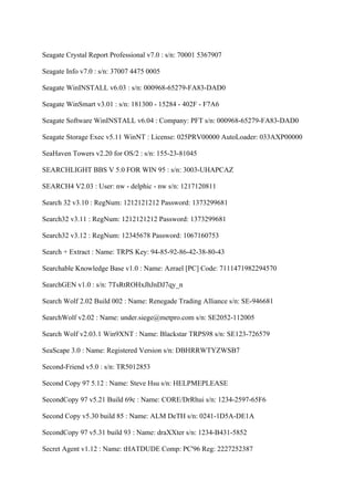 Seagate Crystal Report Professional v7.0 : s/n: 70001 5367907

Seagate Info v7.0 : s/n: 37007 4475 0005

Seagate WinINSTALL v6.03 : s/n: 000968-65279-FA83-DAD0

Seagate WinSmart v3.01 : s/n: 181300 - 15284 - 402F - F7A6

Seagate Software WinINSTALL v6.04 : Company: PFT s/n: 000968-65279-FA83-DAD0

Seagate Storage Exec v5.11 WinNT : License: 025PRV00000 AutoLoader: 033AXP00000

SeaHaven Towers v2.20 for OS/2 : s/n: 155-23-81045

SEARCHLIGHT BBS V 5.0 FOR WIN 95 : s/n: 3003-UHAPCAZ

SEARCH4 V2.03 : User: nw - delphic - nw s/n: 1217120811

Search 32 v3.10 : RegNum: 1212121212 Password: 1373299681

Search32 v3.11 : RegNum: 1212121212 Password: 1373299681

Search32 v3.12 : RegNum: 12345678 Password: 1067160753

Search + Extract : Name: TRPS Key: 94-85-92-86-42-38-80-43

Searchable Knowledge Base v1.0 : Name: Azrael [PC] Code: 7111471982294570

SearchGEN v1.0 : s/n: 7TsRtROHxJhJnDJ7qy_n

Search Wolf 2.02 Build 002 : Name: Renegade Trading Alliance s/n: SE-946681

SearchWolf v2.02 : Name: under.siege@metpro.com s/n: SE2052-112005

Search Wolf v2.03.1 Win9XNT : Name: Blackstar TRPS98 s/n: SE123-726579

SeaScape 3.0 : Name: Registered Version s/n: DBHRRWTYZWSB7

Second-Friend v5.0 : s/n: TR5012853

Second Copy 97 5.12 : Name: Steve Hsu s/n: HELPMEPLEASE

SecondCopy 97 v5.21 Build 69c : Name: CORE/DrRhui s/n: 1234-2597-65F6

Second Copy v5.30 build 85 : Name: ALM DeTH s/n: 0241-1D5A-DE1A

SecondCopy 97 v5.31 build 93 : Name: draXXter s/n: 1234-B431-5852

Secret Agent v1.12 : Name: tHATDUDE Comp: PC'96 Reg: 2227252387
 