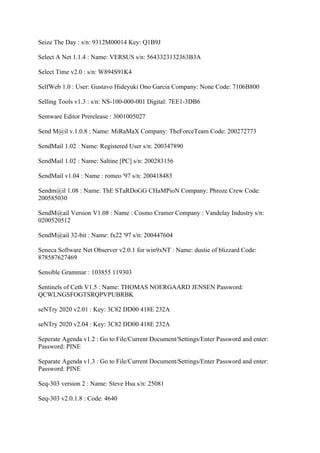 Seize The Day : s/n: 9312M00014 Key: Q1B9J

Select A Net 1.1.4 : Name: VERSUS s/n: 5643323132363B3A

Select Time v2.0 : s/n: W894S91K4

SelfWeb 1.0 : User: Gustavo Hideyuki Ono Garcia Company: None Code: 7106B800

Selling Tools v1.3 : s/n: NS-100-000-001 Digital: 7EE1-3DB6

Semware Editor Prerelease : 3001005027

Send M@il v.1.0.8 : Name: MiRaMaX Company: TheForceTeam Code: 200272773

SendMail 1.02 : Name: Registered User s/n: 200347890

SendMail 1.02 : Name: Saltine [PC] s/n: 200283156

SendMail v1.04 : Name : romeo '97 s/n: 200418483

Sendm@il 1.08 : Name: ThE STaRDoGG CHaMPioN Company: Phroze Crew Code:
200585030

SendM@ail Version V1.08 : Name : Cosmo Cramer Company : Vandelay Industry s/n:
0200520512

SendM@ail 32-bit : Name: fx22 '97 s/n: 200447604

Seneca Software Net Observer v2.0.1 for win9xNT : Name: dustie of blizzard Code:
878587627469

Sensible Grammar : 103855 119303

Sentinels of Ceth V1.5 : Name: THOMAS NOERGAARD JENSEN Password:
QCWLNGSFOGTSRQPVPUBRBK

seNTry 2020 v2.01 : Key: 3C82 DD00 418E 232A

seNTry 2020 v2.04 : Key: 3C82 DD00 418E 232A

Seperate Agenda v1.2 : Go to File/Current Document/Settings/Enter Password and enter:
Password: PINE

Separate Agenda v1.3 : Go to File/Current Document/Settings/Enter Password and enter:
Password: PINE

Seq-303 version 2 : Name: Steve Hsu s/n: 25081

Seq-303 v2.0.1.8 : Code: 4640
 