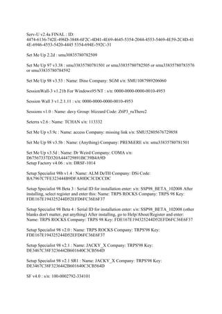 Serv-U v2.4a FINAL : ID:
4474-6136-742E-496D-3848-6F2C-4D41-4E69-4645-5354-2044-4553-5469-4E59-2C4D-41
4E-6946-4553-5420-4445 5354-694E-592C-31

Set Me Up 2.2d : smu30835780782509

Set Me Up 97 v3.38 : smu33835780781501 or smu33835780782505 or smu33835780783576
or smu33835780784592

Set Me Up 98 v3.53 : Name: Dino Company: SGM s/n: SMU1087989206060

SessionWall-3 v1.21b For Windows95/NT : s/n: 0000-0000-0000-0010-4953

Session Wall 3 v1.2.1.11 : s/n: 0000-0000-0000-0010-4953

Sessions v1.0 : Name: davy Group: blizzard Code: Z6P3_ruThere2

Seterra v2.6 : Name: TCHAN s/n: 113332

Set Me Up v3.9c : Name: access Company: missing link s/n: SMU52805676729858

Set Me Up 98 v3.5b : Name: (Anything) Company: PREMiERE s/n: smu33835780781501

Set Me Up v3.5d : Name: Dr Weird Company: COMA s/n:
D67567337D320A444729891BC39B4A9D
Setup Factory v4.06 : s/n: DRSF-1014

Setup Specialist 98b v1.4 : Name: ALM DeTH Company: DSi Code:
BA7967C7FE323444B9DFA80DC3CDCCDC

Setup Specialist 98 Beta 3 : Serial ID for installation enter: s/n: SSP98_BETA_102008 After
installing, select register and enter this: Name: TRPS ROCKS Company: TRPS 98 Key:
FDE167E194325244D52EFD6FC36E6F37

Setup Specialist 98 Beta 4 : Serial ID for installation enter: s/n: SSP98_BETA_102008 (other
blanks don't matter, put anything) After installing, go to Help/About/Register and enter:
Name: TRPS ROCKS Company: TRPS 98 Key: FDE167E194325244D52EFD6FC36E6F37

Setup Specialist 98 v2.0 : Name: TRPS ROCKS Company: TRPS'98 Key:
FDE167E194325244D52EFD6FC36E6F37

Setup Specialist 98 v2.1 : Name: JACKY_X Company: TRPS'98 Key:
DE3467C38F3236442B601640C3CB564D

Setup Specialist 98 v2.1 SR1 : Name: JACKY_X Company: TRPS'98 Key:
DE3467C38F3236442B601640C3CB564D

SF v4.0 : s/n: 100-0002792-334101
 