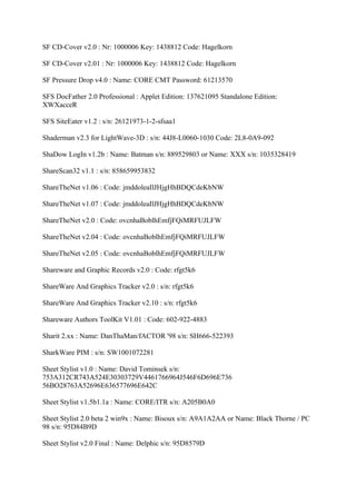 SF CD-Cover v2.0 : Nr: 1000006 Key: 1438812 Code: Hagelkorn

SF CD-Cover v2.01 : Nr: 1000006 Key: 1438812 Code: Hagelkorn

SF Pressure Drop v4.0 : Name: CORE CMT Password: 61213570

SFS DocFather 2.0 Professional : Applet Edition: 137621095 Standalone Edition:
XWXacceR

SFS SiteEater v1.2 : s/n: 26121973-1-2-sfsaa1

Shaderman v2.3 for LightWave-3D : s/n: 44J8-L0060-1030 Code: 2L8-0A9-092

ShaDow LogIn v1.2b : Name: Batman s/n: 889529803 or Name: XXX s/n: 1035328419

ShareScan32 v1.1 : s/n: 858659953832

ShareTheNet v1.06 : Code: jmddoleaIlJHjgHhBDQCdeKbNW

ShareTheNet v1.07 : Code: jmddoleaIlJHjgHhBDQCdeKbNW

ShareTheNet v2.0 : Code: ovcnhaBoblhEmfjFQiMRFUJLFW

ShareTheNet v2.04 : Code: ovcnhaBoblhEmfjFQiMRFUJLFW

ShareTheNet v2.05 : Code: ovcnhaBoblhEmfjFQiMRFUJLFW

Shareware and Graphic Records v2.0 : Code: rfgt5k6

ShareWare And Graphics Tracker v2.0 : s/n: rfgt5k6

ShareWare And Graphics Tracker v2.10 : s/n: rfgt5k6

Shareware Authors ToolKit V1.01 : Code: 602-922-4883

Sharit 2.xx : Name: DanThaMan/fACTOR '98 s/n: SH666-522393

SharkWare PIM : s/n: SW1001072281

Sheet Stylist v1.0 : Name: David Tominsek s/n:
753A312CR743A524E30303729V4461766964J546F6D696E736
56BO28763A52696E636577696E642C

Sheet Stylist v1.5b1.1a : Name: CORE/ITR s/n: A205B0A0

Sheet Stylist 2.0 beta 2 win9x : Name: Bisoux s/n: A9A1A2AA or Name: Black Thorne / PC
98 s/n: 95D84B9D

Sheet Stylist v2.0 Final : Name: Delphic s/n: 95D8579D
 
