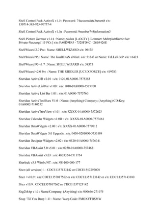 Shell Control Pack ActiveX v1.0 : Password: 74accumulate3return8 s/n:
150714-385-925-90757-4

Shell Control Pack ActiveX v1.0a : Password: 9number744information3

Shell Picture German v1.14 : Name: paulux [LAXiTY] Lizenzart: Mehrplatzlizenz fuer
Private-Nutzung [ 15 PCs ] s/n: FA0D9E45 - 7528FD4C - 26B4426E

ShellWizard 2.0 Pro : Name: SHELLWIZARD s/n: 90475

ShellWizard 95 : Name: The GuaRDiaN aNGeL s/n: 53243 or Name: TeLLeRBoP s/n: 16423

ShellWizard 95 v1.7 : Name: SHELLWIZARD s/n: 58375

ShellWizard v2.0 Pro : Name: THE RIDDLER [UCF/XFORCE] s/n: 419783

Sheridan Active3D v2.01 : s/n: 0120-01A0000-7575363

Sheridan ActiveListBar v1.00 : s/n: 1010-01A0000-7575760

Sheridan Active List Bar 1.01 : s/n: 01A0000-7575760

Sheridan ActiveToolBars V1.0 : Name: (Anything) Company: (Anything) CD-Key:
01A0002-7140552

Sheridan ActiveTreeView v1.01 : s/n: XXXX-01A0000-7572623

Sheridan Calendar Widgets v1.0D : s/n: XXXX-01A0000-7573661

Sheridan DataWidgets v2.00 : s/n: XXXX-01A0000-7579012

Sheridan DataWidgets 3.0 Upgrade : s/n: 0430-0201000-3753189

Sheridan Designer Widgets v2.02 : s/n: 0520-01A0000-7576341

Sheridan VBAssist 5.0 v5.01 : s/n: 0250-01A0000-7574621

Sheridan VBAssist v5.03 : s/n: 4803324-7511754

Sherlock v3.4 Win9x/NT : s/n: NS-100-000-177

Shez (all versions) 1 : CDCE1357123142 or CDCE1357297070

Shez +v10.9 : s/n: CDCE1357017562 or s/n: CDCE1357123142 or s/n: CDCE1357143180

Shez v10.9 : CDCE1357017562 or CDCE1357123142

Shg2MAp v1.0 : Name/Company: (Anything) s/n: 000666-271075

Shop `Til You Drop 1.11 : Name: Warp Code: FMOXYFBSMW
 