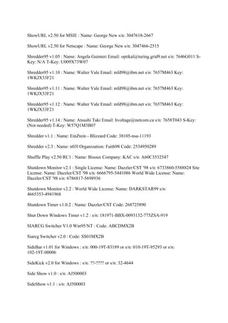 ShowURL v2.50 for MSIE : Name: George New s/n: 3047618-2667

ShowURL v2.50 for Netscape : Name: George New s/n: 3047466-2515

Shredder95 v1.05 : Name: Angela Guinteri Email: optikal@turing.grid9.net s/n: 7646G011 S-
Key: N/A T-Key: U009X73W07

Shredder95 v1.10 : Name: Walter Vale Email: mfd98@ibm.net s/n: 7657M463 Key:
1WKJX33F21

Shredder95 v1.11 : Name: Walter Vale Email: mfd98@ibm.net s/n: 7657M463 Key:
1WKJX33F21

Shredder95 v1.12 : Name: Walter Vale Email: mfd98@ibm.net s/n: 7657M463 Key:
1WKJX33F21

Shredder95 v1.14 : Name: Atsushi Taki Email: hvoltage@netcom.ca s/n: 7658T043 S-Key:
(Not needed) T-Key: W57Q1M3B07

Shredder v1.1 : Name: EinZtein - Blizzard Code: 38105-nsa-11193

Shredder v2.3 : Name: n03l Organization: Faith98 Code: 2534950289

Shuffle Play v2.50 RC1 : Name: Bisoux Company: KAC s/n: A60C3532547

Shutdown Monitor v2.1 : Single License: Name: Dazzler/CST '98 s/n: 6733860-5588824 Site
License: Name: Dazzler/CST '98 s/n: 6666795-5441086 World Wide License: Name:
Dazzler/CST '98 s/n: 6786817-5698936

Shutdown Monitor v2.2 : World Wide License: Name: DARKSTAR99 s/n:
4665353-4941968

Shutdown Timer v1.0.2 : Name: Dazzler/CST Code: 268725890

Shut Down Windows Timer v1.2 : s/n: 181971-BBX-0093132-775ZSA-919

SIARCG Switcher V1.0 Win95/NT : Code: ABCDMX2B

Siarcg Switcher v2.0 : Code: SS01MX2B

SideBar v1.01 for Windows : s/n: 000-19T-83189 or s/n: 010-19T-95293 or s/n:
102-19T-00006

SideKick v2.0 for Windows : s/n: ??-???? or s/n: 32-4644

Side Show v1.0 : s/n: AJ500003

SideShow v1.1 : s/n: AJ500003
 