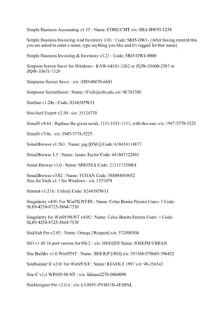 Simple Business Accounting v1.15 : Name: CORE/CMT s/n: SBA-DW95-1234

Simple Business Invoicing And Inventory 1.03 : Code: SBI5-DW1- (After having entered this
you are asked to enter a name, type anything you like and it's regged for that name)

Simple Business Invoicing & Inventory v1.21 : Code: SBI5-DW1-0000

Simpson Screen Saver for Windows : KAW-64331-1262 or ZQW-35600-2587 or
ZQW-33671-7329

Simpsons Screen Saver : s/n: AD3-00670-6681

Simpsons ScreenSaver : Name: tYruS@c4n.edu s/n: 9E793700

SimStat v1.24e : Code: S246585W11

Sim-Surf Expert v2.50 : s/n: 35124770

Simul8 v4.64 : Replace the given serial, 1111-1111-1111, with this one: s/n: 1947-5778-5225

Simul8 v7.0a : s/n: 1947-5778-5225

SimulBrowse v1.5b3 : Name: jog [DNG] Code: 610454114877

SimulBrowse 1.5 : Name: James Taylor Code: 681047122801

Simul Browse v3.0 : Name: SPRITEX Code: 212117329801

SimulBrowse v3.02 : Name: TCHAN Code: 588044054052
Sins for Sirds v1.1 for Windows : s/n: 1371078

Simstat v1.21b : Unlock Code: S246585W11

Singularity v4.01 For Win9X/NT4X : Name: Celso Benito Pereira Users: 1 Code:
SL69-4250-8725-3864-7530

Singularity for Win95/98/NT v4.02 : Name: Celso Benito Pereira Users: 1 Code:
SL69-4250-8725-3864-7530

SinkSub Pro v2.02 : Name: Omega [Weapon] s/n: 572490504

SIO v1.45 16 port version for OS/2 : s/n: 10010205 Name: JOSEPH URBAN

Site Builder v1.0 Win95NT : Name: IBH-RiP [tNO] s/n: 591568-570643-396452

SiteBuilder X v2.01 for Win95/NT : Name: REVOLT 1997 s/n: 98-256542

Site-C v1.1 WIN95-98-NT : s/n: lithium2270-0060090

SiteDesigner Pro v2.0.4 : s/n: L5JN9Y-PY8D3N-4EHJNL
 