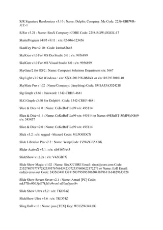 SJR Signature Randomizer v3.10 : Name: Delphic Company: Me Code: 2256-RBEWR-
JCC-1

SJRsr v3.21 : Name: SiraX Company: CORE Code: 2258-RGW-JIGGK-17

SkatteProgram 94/95 v9.11 : s/n: 62-046-123456

SkedEzy Pro v2.10 : Code: kxnsu82645

SkelGen v1.0 For MS DevStudio 5.0 : s/n: 9956899

SkelGen v1.0 For MS Visual Studio 6.0 : s/n: 9956899

SkyGate/2 for OS/2 : Name: Computer Solutions Department s/n: 3667

SkyLight v3.0 for Windows : s/n: XXX-201258-BMAX or s/n: RS7933010140

SkyMate Pro v1.02 : Name/Company: (Anything) Code: SM1A33A332421B

Slg Graph v3.60 : Password: 1342-CRHF-4681

SLG Graph v3.60 For Delphi4 : Code: 1342-CRHF-4681

Slice & Dice v1.0 : Name: CoKeBoTtLe99 s/n: 495114

Slice & Dice v1.1 : Name: CoKeBoTtLe99 s/n: 495114 or Name: 69$BaRT-SiMPSoN$69
s/n: 545457

Slice & Dice v2.0 : Name: CoKeBoTtLe99 s/n: 495114

Slick v5.2 : s/n: regged - blizzard Code: MLPOODCN

Slide Librarian Pro v2.2 : Name: Warp Code: FZWZGFZXBK

Slider ActiveX v3.1 : s/n: sib8167re45

SlideShow v1.2.2a : s/n: V4ZGB7X

Slide Show Magic v1.02 : Name: SiraX/CORE Email: sirax@core.com Code:
235278076778728235957676615423072537600622172276 or Name: EzD Email:
ezd@versus.net Code: 243563481139115037950953065045879611614829633728

Slide Show Screen Saver v2.1 : Name: Azrael [PC] Code:
mk37lhv00il5jnll7kjh1o9voo1si5llm0jnoi8v

Slide Show Ultra v5.2 : s/n: TKD74Z

SlideShow Ultra v5.6 : s/n: TKD74Z

Sling Ball v1.0 : Name: juss [TEX] Key: W3UZW34RUG
 
