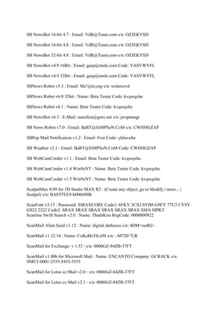 SB NewsBot 16-bit 4.7 : Email: VdR@Team.com s/n: OZJEKVSD

SB NewsBot 16-bit 4.8 : Email: VdR@Team.com s/n: OZJEKVSD

SB NewsBot 32-bit 4.8 : Email: VdR@Team.com s/n: OZJEKVSD

SB NewsBot v4.9 16Bit : Email: gasp@mule.com Code: YASVWVFL

SB NewsBot v4.9 32Bit : Email: gasp@mule.com Code: YASVWVFL

SBNews Robot v5.3 : Email: Me!@to.org s/n: wnlawzvd

SBNews Robot v6.0 32bit : Name: Beta Tester Code: kvqwqxhe

SBNews Robot v6.1 : Name: Beta Tester Code: kvqwqxhe

SB NewsBot v6.3 : E-Mail: manifest@gmx.net s/n: pvspnmqp

SB News Robot v7.0 : Email: BaRT@SiMPSoN.CoM s/n: CWHHGZAP

SBPop Mail Notification v1.2 : Email: Free Code: ykbavcba

SB Weather v2.1 : Email: BaRT@SiMPSoN.CoM Code: CWHHGZAP

SB WebCamCorder v1.1 : Email: Beta Tester Code: kvqwqxhe

SB WebCamCorder v1.4 Win9xNT : Name: Beta Tester Code: kvqwqxhe

SB WebCamCorder v1.5 Win9xNT : Name: Beta Tester Code: kvqwqxhe

ScalpelMax 0.99 for 3D Studio MAX R2 : (Create any object, go to Modify | more... |
Scalpel) s/n: BAE97EE9-b006690B

ScanFont v3.13 : Password: SIRAXCORE Code1: 6FKY 3CXJ SYB8 G9EY 77U3 CYSY
GS22 2222 Code2: SRAX SRAX SRAX SRAX SRAX SRAX SSE6 MPKT
Scanline Swift Search v2.0 : Name: ThndrKiss RegCode: 0000000922

ScanMail Alien Seed v1.12 : Name: digital darkness s/n: 4DM=ozdh2~

ScanMail v1.12.14 : Name: CoKeBoTtLe98 s/n: .-M720^T;R

ScanMail for Exchange: v 1.53 : s/n: 0006GZ-84ZB-37FT

ScanMail v1.00b for Microsoft Mail : Name: ENCANTO Company: GCRACK s/n:
SMET-0001-2555-5455-5555

ScanMail for Lotus cc:Mail v2.0 : s/n: 0006GZ-84ZB-37FT

ScanMail for Lotus cc:Mail v2.1 : s/n: 0006GZ-84ZB-37FT
 