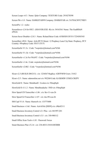 Screen Loupe v4.3 : Name: fjalar Company: TEXTURE Code: 2918270398

Screen Pik v1.0 : Name: DARKSTAR99 Company: DARKSTAR s/n: 5A7DAC8FF278B51

ScreenPix 1.2 : rocko

ScreenSaver v2.4 for OS/2 : (SSAVER.EXE -R) s/n: 54163561 Name: The GuaRDiaN
aNGeL

Screen Saver Disabler v2.0.3 : Name: Roland Beier Code: 655B5D515F55117254585543

ScreenShot v99.0 : Name: Arfa [PCY] Street: 12 Prophecy Lane City/State: Prophecy, PCY
Country: #Prophecy Code: FH-5-155-51

ScreenSurfer V1.3c : Code: *swprulez@hotmail.com*6546

ScreenSurfer V1.3d : Code: *swprulez@hotmail.com*6546

ScreenSurfer v1.3e For WinNT : Code: *swprulez@hotmail.com*6546

ScreenSurfer v1.4a : Code: swprulez@hotmail.com*6546

ScreenSurfer v2.0b2 : Code: *swprulez@hotmail.com*6546


SLnet v2.3 (BUILD 200/213) : s/n: 1234567 RegKey: 62B7F8FD Users: 31412

SLnet v2.5 : Name: adamonline.net s/n: 992260 Code: K-EKMDF-33X02-CRZPY

SlowGold II : Name: MetalheaD / Avalon s/n: F0mqHq4r

SlowGold II v5.1.2 : Name: Metalheadache / IND s/n: F0mqHq4r

Slow Speed CD Transcriber v1.06 : s/n: lko-11-xza-26

Slow Speed Cd Transcriber v1.07 : s/n: rko-99-xza-26

SM Cupl V1.0 : Name: blastsoft s/n: 133775400

Small Business v1.6d : Name: AzirAfAle [DS99] s/n: c9kk42111

Small Business Inventory Control v2.1 Plus : s/n: 041997-201

Small Business Inventory Control v3.5 : s/n: 350-980112

Small Office Scan Tools v1.01 : Password: boxes

Smart Business Plan v5.2.4 : s/n: 234-4033-33410-003B0B
 