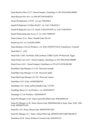 Smart Business Plan v5.2.7 : Name/Company: (Anything) s/n: 907-4534-58442-000001

Smart Business Pro v6.0 : s/n: 096-9077-84358-002519

Smart CD Duplicator v1.0 NT : s/n: aac-7100-0f58-5

SmartCD Duplicator v3.0 Beta WinNT : s/n: AAC-7100-0F58-5

SmartCD Duplicator Lite v1.0 : Install: CAFE34783478 s/n: AAC-7100-0F58-5

SmartCD Recording and Access v3 : s/n: AAC71000F585

Smart Cleaner v2.1a : Name: Warp98 Code: OIvx3Y

SmartCross 4.0 : s/n: 31622481679001

Smart Desktop v1.01a for Windows : s/n: A941-10350257124-41 Uninstall p/w: Uninstall

Smart Dial 2.1 : 8161

Smart Edit v1.02b : FirstName: ITR LastName: CORE UserNr: 99 Password: Tigger

Smart Family Law v6.0.1 : Name/Company: (Anything) s/n: 015-5944-45384-000000

Smart Forms v6.0.1 : Name/Company: (Anything) s/n: 873-4317-62538-001D4C

SmartMart Copy Manager v3.3.123 : Password: triumph

SmartMart Copy Manager v3.3.124 : Password: ladder

Smart Mart Copy Manager v4.2.125 : Password: smarter

SmartMaze v5.0 : Code: 14348854002764

SmartOpen v2.0 : Name: jefferey Randle Code: 1127336

SmartPage Direct v2.1 for Windows : s/n: GI2430240757

Smartpage v2.1 for Windows : GI2430240757

Smart Pix Manager v1.0A : Name: knoweffex DNG Code: SPM100802129

Smart Pix Manager v2.2b : Name: Bisoux Code: SPM200441048 or Name: Sune / KAC 1998
Code: SPM200701249

Smart Pix v3.0 : Name: demise Code: SPM3993967745E

Smart Pix Manager v4.1 : Name: william7988 Code: SPM492316057106FC00E5BE7J

SmartScan v0.2b : Name: William S. Farnum Code: 0100-99-9123
 