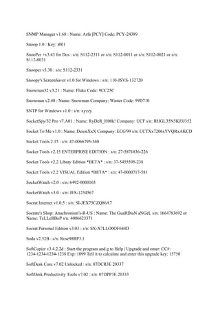 SNMP Manager v1.68 : Name: Arfa [PCY] Code: PCY-24389

Snoop 1.0 : Key: )001

SnooPer +v3.43 for Dos : s/n: S112-2311 or s/n: S112-0011 or s/n: S112-0021 or s/n:
S112-0031

Snooper v3.30 : s/n: S112-2331

Snoopy's ScreenSaver v1.0 for Windows : s/n: 110-JSVS-132720

Snowman32 v3.21 : Name: Fluke Code: 9CC25C

Snowman v2.40 : Name: Snowman Company: Winter Code: 99D710

SNTP for Windows v1.0 : s/n: xyzzy

SocketSpy/32 Pro v7.A01 : Name: RyDeR_H00k! Company: UCF s/n: IHJGL35N5KJ3J352

Socket To Me v1.0 : Name: DeionXxX Company: ECG'99 s/n: CCTXx7206xYVQRxAKCD

Socket Tools 2.15 : s/n: 47-0066795-340

Socket Tools v2.15 ENTERPRISE EDITION : s/n: 27-5871836-226

Socket Tools v2.2 Libary Edition *BETA* : s/n: 37-5455595-238

Socket Tools v2.2 VISUAL Edition *BETA* : s/n: 47-0000717-581

SocketWatch v2.0 : s/n: 6492-0000165

SocketWatch v3.0 : s/n: JES-1234567

Socrat Internet v1.0.5 : s/n: SI-JEX75CZQ86A7

Socrate's Shop: Anachronism's-R-US : Name: The GuaRDiaN aNGeL s/n: 1664783692 or
Name: TeLLeRBoP s/n: 4006623371

Socrat Personal Edition v3.03 : s/n: SX-X7LLO0OF644D

Soda v2.52B : s/n: Rose98RP3.1

SoftCopier v3.4.2.2d : Start the program and g to Help | Upgrade and enter: CC#:
1234-1234-1234-1238 Exp: 1099 Tell it to calculate and enter this upgrade key: 15750

SoftDesk Core v7.02 Unlocked : s/n: 07DCR3E 20337

SoftDesk Productivity Tools v7.02 : s/n: 07DPP3E 20333
 