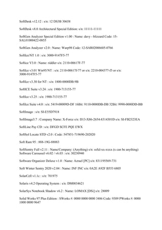 SoftDesk v12.12 : s/n: 12 DS3B 30658

SoftDesk v8.0 Architectural Special Edition: s/n: 11111-11111

SoftGen Analyzer Special Edition v1.00 : Name: davy - blizzard Code: 15-
SAL01000422-0855

SoftGen Analyzer v2.0 : Name: Warp98 Code: 12-SAR02006605-0766

SoftIce/NT 1.0 : s/n: 3000-9147F5-77

Softice V3.0 : Name: riddler s/n: 2110-00617F-77

SoftIce v3.01 Win95/NT : s/n: 2110-00617f-77 or s/n: 2210-004377-f3 or s/n:
3000-9147F5-77

SoftIce v3.30 for NT : s/n: 1800-0000DB-9B

SoftICE Suite v3.24 : s/n: 1900-713155-77

SoftIce v3.25 : s/n: 1900-713155-77

SoftIce Suite v4.0 : s/n: 5419-00009D-DF 16Bit: 9110-0000DB-DB 32Bit: 9990-0000DD-BB

SoftImage : s/n: SI-E55D7918

SoftImage3.7 : Company Name: X-Force s/n: D13-X86-2654-8314301D s/n: SI-FB2323EA

SoftLine Pay CD : s/n: DFGD SCFE PQE EWX

SoftSol Locate STD v2.0 : Code: 547851-719690-202020

Soft Ram 95 : 888-19G-88883

SoftSentry Full v2.11 : Name/Company: (Anything) s/n: ssful-xx-xxxx (x can be anything)
Software Caroussel v6.02 / v6.03 : s/n: 30230940

Software Organizer Deluxe v1.0 : Name: Azrael [PC] s/n: 831195569-731

Soft Winter Sentry 2020 v2.04 : Name: INF INC s/n: 0A2E A92F B553 6805

SolarCell v1.1c : s/n: 701975

Solaris v4.2 Operating System : s/n: DM0034621

SolarSys Notebook Shadow v6.2 : Name: LOMAX [DSi] s/n: 28009

Solid Works 97 Plus Edition : SWorks #: 0000 0000 0000 3486 Code: 9309 PWorks #: 0000
1000 0000 9647
 