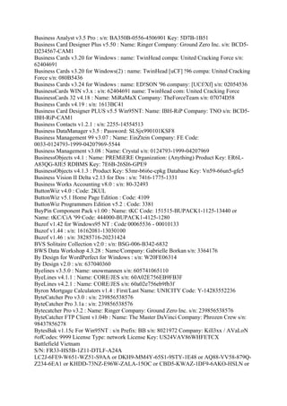 Business Analyst v3.5 Pro : s/n: BA350B-0556-4506901 Key: 5D7B-1B51
Business Card Designer Plus v5.50 : Name: Ringer Company: Ground Zero Inc. s/n: BCD5-
D234567-CAM1
Business Cards v3.20 for Windows : name: TwinHead compa: United Cracking Force s/n:
62404691
Business Cards v3.20 for Windows(2) : name: TwinHead [uCF] !96 compa: United Cracking
Force s/n: 080B5436
Business Cards v3.24 for Windows : name: ED!SON '96 company: [UCf/Xf] s/n: 02054536
BusinessCards WIN v3.x : s/n: 62404691 name: TwinHead com: United Cracking Force
BusinessCards 32 v4.18 : Name: MiRaMaX Company: TheForceTeam s/n: 07074D58
Business Cards v4.19 : s/n: 1613BC41
Business Card Designer PLUS v5.5 Win95NT: Name: IBH-RiP Company: TNO s/n: BCD5-
IBH-RiP-CAM1
Business Contacts v1.2.1 : s/n: 2255-14554513
Business DataManager v3.5 : Password: SLSjx990101KSF8
Business Management 99 v3.07 : Name: EinZtein Company: FE Code:
0033-0124793-1999-04207969-5544
Business Management v3.08 : Name: Crystal s/n: 0124793-1999-04207969
BusinessObjects v4.1 : Name: PREMiERE Organization: (Anything) Product Key: ER6L-
A83QG-8JE5 RDBMS Key: 7E6B-26SI6-GPE9
BusinessObjects v4.1.3 : Product Key: S3mr-b6i6e-cpkg Database Key: Vn59-66un5-gfe5
Business Vision II Delta v2.13 for Dos : s/n: 7416-1775-1331
Business Works Accounting v8.0 : s/n: 80-32493
ButtonWiz v4.0 : Code: 2KUL
ButtonWiz v5.1 Home Page Edition : Code: 4109
ButtonWiz Programmers Edition v5.2 : Code: 3381
BuyPin Component Pack v1.00 : Name: tKC Code: 151515-BUPACK1-1125-13440 or
Name: tKC/CiA '99 Code: 444000-BUPACK1-4125-1280
Buzof v1.42 for Windows95 NT : Code 00065536 - 00010133
Buzof v1.44 : s/n: 16162081-13030100
Buzof v1.46 : s/n: 38285716-20231424
BVS Solitaire Collection v2.0 : s/n: BSG-006-B342-6832
BWS Data Workshop 4.3.28 : Name/Company: Gabrielle Borkan s/n: 3364176
By Design for WordPerfect for Windows : s/n: W20FE06314
By Design v2.0 : s/n: 637040360
Byelines v3.5.0 : Name: snowmannen s/n: 605741065110
ByeLines v4.1.1 : Name: CORE/JES s/n: 60A02E756EB9FB3F
ByeLines v4.2.1 : Name: CORE/JES s/n: 60a02e756eb9fb3f
Byron Mortgage Calculators v1.4 : First/Last Name: UNICITY Code: Y-14283552236
ByteCatcher Pro v3.0 : s/n: 239856538576
ByteCatcher Pro 3.1a : s/n: 239856538576
Bytecatcher Pro v3.2 : Name: Ringer Company: Ground Zero Inc. s/n: 239856538576
ByteCatcher FTP Client v1.04b : Name: The Master DaVinci Company: Phrozen Crew s/n:
98437856278
BytesBak v1.15c For Win95NT : s/n Prefix: BB s/n: 8021972 Company: Kill3xx / AVaLoN
#ofCodes: 9999 License Type: network License Key: US24VAV86WHFETCX
Battlefield Vietnam
S/N: FR33-HS5B-1Z11-DTLF-A24A
LC2J-6FE9-W651-WZ51-S9AA or DKH9-MM4Y-65S1-9STY-1E48 or AQ88-VV58-879Q-
Z234-6EA1 or KHDD-73NZ-E96W-ZALA-15OC or CBD5-KWAZ-1DF9-6AKO-HSLN or
 