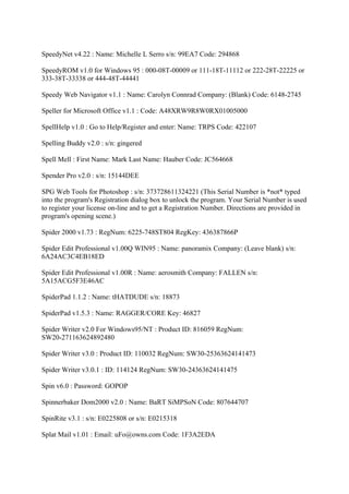 SpeedyNet v4.22 : Name: Michelle L Serro s/n: 99EA7 Code: 294868

SpeedyROM v1.0 for Windows 95 : 000-08T-00009 or 111-18T-11112 or 222-28T-22225 or
333-38T-33338 or 444-48T-44441

Speedy Web Navigator v1.1 : Name: Carolyn Connrad Company: (Blank) Code: 6148-2745

Speller for Microsoft Office v1.1 : Code: A48XRW9R8W0RX01005000

SpellHelp v1.0 : Go to Help/Register and enter: Name: TRPS Code: 422107

Spelling Buddy v2.0 : s/n: gingered

Spell Mell : First Name: Mark Last Name: Hauber Code: JC564668

Spender Pro v2.0 : s/n: 15144DEE

SPG Web Tools for Photoshop : s/n: 373728611324221 (This Serial Number is *not* typed
into the program's Registration dialog box to unlock the program. Your Serial Number is used
to register your license on-line and to get a Registration Number. Directions are provided in
program's opening scene.)

Spider 2000 v1.73 : RegNum: 6225-748ST804 RegKey: 436387866P

Spider Edit Professional v1.00Q WIN95 : Name: panoramix Company: (Leave blank) s/n:
6A24AC3C4EB18ED

Spider Edit Professional v1.00R : Name: aerosmith Company: FALLEN s/n:
5A15ACG5F3E46AC

SpiderPad 1.1.2 : Name: tHATDUDE s/n: 18873

SpiderPad v1.5.3 : Name: RAGGER/CORE Key: 46827

Spider Writer v2.0 For Windows95/NT : Product ID: 816059 RegNum:
SW20-271163624892480

Spider Writer v3.0 : Product ID: 110032 RegNum: SW30-25363624141473

Spider Writer v3.0.1 : ID: 114124 RegNum: SW30-24363624141475

Spin v6.0 : Password: GOPOP

Spinnerbaker Dom2000 v2.0 : Name: BaRT SiMPSoN Code: 807644707

SpinRite v3.1 : s/n: E0225808 or s/n: E0215318

Splat Mail v1.01 : Email: uFo@owns.com Code: 1F3A2EDA
 