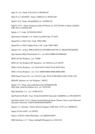 Split 32 v1.0 : Name: FALLEN s/n: 905508-S47

Split 32 v1.1 Win95NT : Name: VERSUS s/n: 905562-S47

Split32 v2.0 : Name: Nolian[DNG] s/n: 1659909-S52

Split32 v2.0.1 : Name: Gorgeous Ladies Of Warez s/n: 3621196-S65 or Name: [JaSuN] /
CBE '98 s/n: 2564652-S58

Splitty v1.7 : Code: 1872503201230567

Sportsman's Calendar v1.0 : Name: lxcore98 Code: 5115439

Spread Pro v1.05rc3 Full : Code: 95067-0001

Spread Pro v1.05rc3 Update from v1.04 : Code: 95067-0001

Spread v3.0 : s/n Key: SPR.03.00.05-01-0701000915643799 s/n: 400A0730FU003050

Spry Internet Office Professional v4.1 : s/n: OFC410PRO-EV00000269

SPSS v6.0 for Windows : s/n: 710808

SPSS v6.1 for Windows (PC Statistics) : s/n: 945639 or s/n: 945872

SPSS v7.0 for Windows : s/n: 32154 45672 56425 52143 42835 9621

SPSS v7.0 for Windows : s/n: 11111 00000 00000 00000 00000 0000

SPSS Smart Viewer 8.0 : s/n: 2141521 Code: 30155 67498 40203 25852 70186 1228

SPSS/PC Statistics v6.1 for Windows : 945872

Spydir v1.5 : Name: john smith Password: OOSJQLRUMS
SQA Suite TeamTest Edition v6.0 : s/n: TX101501

SQL Beautifier v1.1 : s/n: 112898-63214

Sql Probe For WinNt : User: AVaLoN-Kill3XX Password: CZ68BP66 s/n: 299-65865978

Sql Station Suite v3.3.2 : Choose Custom/Network Setup. Choose: I have a new Password
and enter: Password: U3Q7IV2H5RVBJ1BTQIPIPU

Squeez v1.1 -German- : Name: KiLLa Company: CoRE Info: 31337 s/n: 2540209122

Squizz 2.0 for win95 : s/n: 855022

Squizz v3.04 For Adobe Photoshop : s/n: ZQS202100207

SRM Interleave v1.7 : Name: hotdog04 [Weapon] s/n: C44223A5
 