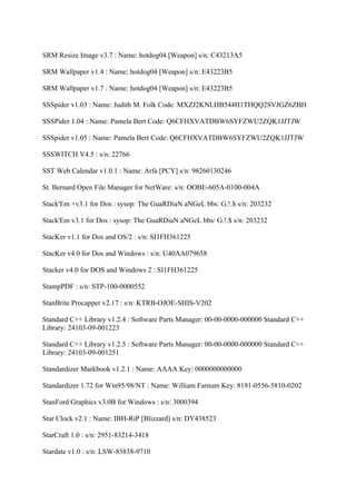 SRM Resize Image v3.7 : Name: hotdog04 [Weapon] s/n: C43213A5

SRM Wallpaper v1.4 : Name: hotdog04 [Weapon] s/n: E43223B5

SRM Wallpaper v1.7 : Name: hotdog04 [Weapon] s/n: E43223B5

SSSpider v1.03 : Name: Judith M. Folk Code: MXZJ2KNLHB544H1THQQ2SVJGZ6ZBH

SSSPider 1.04 : Name: Pamela Bert Code: Q6CFHXVATDBW6SYFZWU2ZQK1JJTJW

SSSpider v1.05 : Name: Pamela Bert Code: Q6CFHXVATDBW6SYFZWU2ZQK1JJTJW

SSSWITCH V4.5 : s/n: 22766

SST Web Calendar v1.0.1 : Name: Arfa [PCY] s/n: 98260130246

St. Bernard Open File Manager for NetWare: s/n: OOBE-605A-0100-004A

Stack'Em +v3.1 for Dos : sysop: The GuaRDiaN aNGeL bbs: G.!.$ s/n: 203232

Stack'Em v3.1 for Dos : sysop: The GuaRDiaN aNGeL bbs/ G.!.$ s/n: 203232

StacKer v1.1 for Dos and OS/2 : s/n: SI1FH361225

StacKer v4.0 for Dos and Windows : s/n: U40AA079658

Stacker v4.0 for DOS and Windows 2 : SI1FH361225

StampPDF : s/n: STP-100-0000552

StanBrite Procapper v2.17 : s/n: KTRB-OJOE-SHIS-V202

Standard C++ Library v1.2.4 : Software Parts Manager: 00-00-0000-000000 Standard C++
Library: 24103-09-001223

Standard C++ Library v1.2.5 : Software Parts Manager: 00-00-0000-000000 Standard C++
Library: 24103-09-001251

Standardizer Markbook v1.2.1 : Name: AAAA Key: 0000000000000

Standardizer 1.72 for Win95/98/NT : Name: William Farnum Key: 8191-0556-5810-0202

StanFord Graphics v3.0B for Windows : s/n: 3000394

Star Clock v2.1 : Name: IBH-RiP [Blizzard] s/n: DY438523

StarCraft 1.0 : s/n: 2951-83214-3418

Stardate v1.0 : s/n: LSW-83838-9710
 
