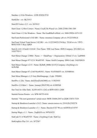 Stardate v1.0 for Windows : LSW-83838-9710

StarKiller : s/n: SK21013

Stars3D Vortex v2.2 : s/n: 2655812

Start Clean 1.2/Hot Corners : Name: CracK Da WareZ s/n: 2446-23506-1981-389

Start Clean v1.2 for Windows : Name: The GuaRDiaN aNGeL s/n: 3088-29926-1673-333

StarTeam Professionel v3.02 SR1 : Name: miramax Company: pft s/n: P122334NLS

StarTeam Virtual Team Server 3.02 SR1 : s/n: 11223344551234 Key: TEA0 or s/n: !!PFT-
ROX-YOU!!! Key: QIK8

Start-It v4.0.1.0 build 1.0.0.64 : First Name: THE Last Name: DON Company: [FLUKE] s/n:
1026770511

Start Menu Changer 2.00b4 : Name: -= +DataPimp =- Orginazation: Orbital 13 s/n: 1eab9b84

Start Menu Changer 97 V2.51 Win95/NT : Name: SiraX Company: DNG Code: 5AEFDFC0

Start Menu Changer v2.53 : Name: RyDeR_H00k! [UCF] Company: (Anything) s/n:
4cf9c9d6

Start Menu Changer 97 v2.60 Win98/NT : Name: NATOSOFT s/n: 3C89B9A6

Start Menu Manager v1.21 beta Multilanguage : Code: 3996001

StartPro v1.26a : Name: draXXter[Faith2000] s/n: 113025455

StartPro v2.0 Beta 1 : Name: Jumanji [WkT!99] s/n: 61909568

Star Trek for After Dark : KAW-64331-1262 or BSW-83011-2400

Startrek Screen Posters : s/n: SPW-06753-8181

Startrek: "The next generation" screen saver: BSW-35600-2587 or ZQW-33671-7329

Startup & Shutdown Launcher v3.0.2 : Name: unseen morsa s/n: 2318120-2395578

Startup & Shutdown Launcher v3.1 : Name: Dazzler/CST '99 s/n: 6430930-6319797

Startup Magic v1.1 : Name: ,TaqRd1O s/n: 987654321

StatCode V1.4 Win95/NT : Name: (Anything) Code: StatCLic

StatGraphics Plus 3.0 : s/n: 3872367
 