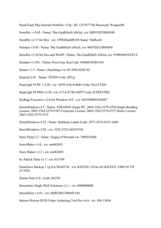 StockTrack Plus Internet Portfolio v3.0j : ID: 1357877766 Password: Weapon98

StomPer +v3.05 : Name: The GuaRDiaN aNGeL s/n: 00FFD2E3B88E09

StomPer v2.3? for Dos : s/n: 199820ea40b109 Name: MaRooN

Stomper v3.05 : Name: The GuaRDiaN aNGeL s/n: 00FFD2E3B88E09

StomPer v3.20 for Dos and Win95 : Name: The GuaRDiaN aNGeL s/n: 87009402FFFFC4

Stomper v3.30v : Name: Free Copy KeyCode: 83000C03001234

Stones v1.5 : Name: (Anything) s/n: 05-3492-8502-92

Stop'em 2.01 : Name: TEX98 Code: dTUjj

StopLight 95 PC v.3.20 : s/n: AF95-5AC4-9041 Code: NLLYTIIN

StopLight 95 PRO v3.20 : s/n: 671A-E744-AD57 Code: KTRXVMJJ

StoRage Executive v2.0 for Windows NT : s/n: 0241980001010487

StormWindows 4.5 : Name: TERAPHY Single PC: 2065-1562-3279-3530 Single Building
License: 2065-1562-3279-5347 Corporate License: 2065-1562-3279-8757 Demo License:
2065-1562-3279-3153

StormWindows 4.52 : Name: Kathleen Larkin Code: 2977-2474-4191-3440

StormWindows 5.02 : s/n: 3225-2722-4439-9756

Story Harp 1.2 : Name: fungus of blizzard s/n: 3998552446

StoryMaker v1.0 : s/n: sm062693

Story Maker v1.2 : s/n: sm062693

St. Patrick Slots v1.1 : s/n: 013749

StrateSave Backup 1.1g For Win95 Nt : s/n: Kill3XX+AVaLoN+Kill3XX+1000+95 NT
31+STS

Stratus Pad v2.0 : Code: b625fr

Streamline Single Well Solutions v2.1 : s/n: 8000000000

Streamliner v3.01 : s/n: SBW3001100640-184

Stream Weaver DVD Video Authoring Tool Pro v4.4 : s/n: SW-15456
 