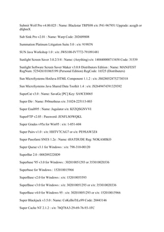 Submit Wolf Pro v4.00.025 : Name: Blackstar TRPS98 s/n: P41-967951 Upgrade: acegjh or
dfqbmX

Sub Sink Pro v2.01 : Name: Warp Code: 202609808

Summation Platinum Litigation Suite 5.0 : s/n: 91983N

SUN Java Workshop 1.0 : s/n: JWS100-IV7772-791091481

Sunlight Screen Saver 3.0.2/3/4 : Name: (Anything) s/n: 140440000713458 Code: 31539

Sunlight Software Screen Saver Maker v3.0.8 Distributors Edition : Name: MANiFEST
RegNum: 525426101065199 (Personal Edition) RegCode: 16525 (Distributers)

Sun MicroSystems HotJava HTML Component 1.1.2 : s/n: JS0280528752730318

Sun MicroSystems Java Shared Data Toolkit 1.4 : s/n: JS2649474391329392

SuperCat v3.0 : Name: SavaGe [PC] Key: $A9CE8065

Super Dir : Name: Pr0metheus s/n: 31024-225113-003

Super Enal895 : Name: Jugulator s/n: KFZQSGNVVI

SuperFTP v2.05 : Password: JENFLSOWQKL

Super Grades v95a for Win95 : s/n: 1-051-604

Super Pairs v1.0 : s/n: HHTV7CAG7 or s/n: PE9SAW3Z4

Super Pasofami SNES 1.2e : Name: tHATDUDE Reg: NOKAMIKO

Super Queue v3.1 for Windows : s/n: 798-310-00120

SuperBar 2.0 : 0082092220D9

Superbase '95 v3.0 for Windows : 302010051293 or 353010020336

Superbase for Windows : 152010015966

SuperBase v2.0 for Windows : s/n: 152010055593

SuperBase v3.0 for Windows : s/n: 302010051293 or s/n: 353010020336

SuperBase v4.0 for Windows 95 : s/n: 302010051293 or s/n: 152010015966

Super Blackjack v3.5.0 : Name: CoKeBoTtLe99 Code: 20443146

Super Cache NT 2.1.2 : s/n: 76Q78A3-29-69-76-93-1FC
 