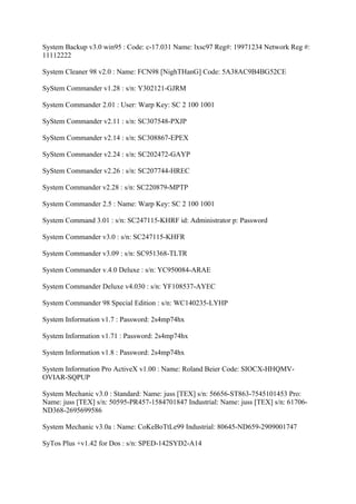 System Backup v3.0 win95 : Code: c-17.031 Name: lxsc97 Reg#: 19971234 Network Reg #:
11112222

System Cleaner 98 v2.0 : Name: FCN98 [NighTHanG] Code: 5A38AC9B4BG52CE

SyStem Commander v1.28 : s/n: Y302121-GJRM

System Commander 2.01 : User: Warp Key: SC 2 100 1001

SyStem Commander v2.11 : s/n: SC307548-PXJP

SyStem Commander v2.14 : s/n: SC308867-EPEX

SyStem Commander v2.24 : s/n: SC202472-GAYP

SyStem Commander v2.26 : s/n: SC207744-HREC

System Commander v2.28 : s/n: SC220879-MPTP

System Commander 2.5 : Name: Warp Key: SC 2 100 1001

System Command 3.01 : s/n: SC247115-KHRF id: Administrator p: Password

System Commander v3.0 : s/n: SC247115-KHFR

System Commander v3.09 : s/n: SC951368-TLTR

System Commander v.4.0 Deluxe : s/n: YC950084-ARAE

System Commander Deluxe v4.030 : s/n: YF108537-AYEC

System Commander 98 Special Edition : s/n: WC140235-LYHP

System Information v1.7 : Password: 2s4mp74hx

System Information v1.71 : Password: 2s4mp74hx

System Information v1.8 : Password: 2s4mp74hx

System Information Pro ActiveX v1.00 : Name: Roland Beier Code: SIOCX-HHQMV-
OVIAR-SQPUP

System Mechanic v3.0 : Standard: Name: juss [TEX] s/n: 56656-ST863-7545101453 Pro:
Name: juss [TEX] s/n: 50595-PR457-1584701847 Industrial: Name: juss [TEX] s/n: 61706-
ND368-2695699586

System Mechanic v3.0a : Name: CoKeBoTtLe99 Industrial: 80645-ND659-2909001747

SyTos Plus +v1.42 for Dos : s/n: SPED-142SYD2-A14
 
