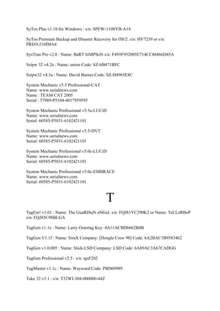 SyTos Plus v1.10 for Windows : s/n: SPEW-110SYB-A14

SyTos Premium Backup and Disaster Recovery for OS/2: s/n: HV7239 or s/n:
PREO-210IMA4

SysTran Pro v2.0 : Name: BaRT SiMPSoN s/n: F493F952005E714CC86866D45A

Szipw 32 v4.2a : Name: union Code: SZ-6B471BFC

Szipw32 v4.3a : Name: David Barnes Code: SZ-D4965E8C

System Mechanic v5.5 Professional-CAT
Name: www.serialnews.com
Name : TEAM CAT 2005
Serial : 57989-P5104-4017959595

System Mechanic Professional v5.5a-LUCiD
Name: www.serialnews.com
Serial: 60585-P5831-6102421101

System Mechanic Professional v5.5-DVT
Name: www.serialnews.com
Serial: 60585-P5831-6102421101

System Mechanic Professional v5.0c-LUCiD
Name: www.serialnews.com
Serial: 60585-P5831-6102421101

System Mechanic Professional v5.0c-EMBRACE
Name: www.serialnews.com
Serial: 60585-P5831-6102421101



                                           T
TagEm! v1.01 : Name: The GuaRDiaN aNGeL s/n: FQJ81YC290K2 or Name: TeLLeRBoP
s/n: FQJ85C98BLGA

TagGen v1.1e : Name: Larry Ostertag Key: 4A11ACBD6662B4B

TagGen V1.1f : Name: SiraX Company: [Dongle Crew 98] Code: 6A2BAC1B9583462

TagGen v1.0.005 : Name: Slick-LSD Company: LSD Code: 6A89AC3A67CADGG

TagGen Professional v2.5 : s/n: tgsF202

TagMaster v1.1c : Name: Wayward Code: PBD69989

Take 32 v3.1 : s/n: T32WI-304-000000-44Z
 