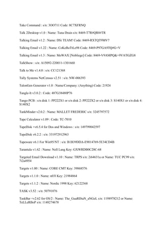 Take Command : s/n: 3OO711 Code: 8C7XFRNQ

Talk 2Desktop v1.0 : Name: Tuna Drain s/n: 8469-T7R#QR8#TR

Talking Email v1.2 : Name: DSi TEAM! Code: 8469-RXTQT9MV7

Talking Email v1.22 : Name: CoKeBoTtLe98 Code: 8469-P97GA9TQ#G+V

Talking Email v1.3 : Name: MoWAX [Nobliege] Code: 8469-V9AMPQ&+9VATGZG8

TalkShow : s/n: A15092-220011-1301660

Talk to Me v1.4.0 : s/n: CC121368

Tally Systems NetCensus v2.51 : s/n: NW-006393

TalonGen Generator v1.0 : Name/Company: (Anything) Code: 21924

Tangle-It v3.0.2 : Code: 487G38480P76

Tango PCB : s/n disk 1: PP222X1 or s/n disk 2: PP222X2 or s/n disk 3: S140X1 or s/n disk 4:
S140X2

TankMinder v2.0.2 : Name: MALLET FREDERIC s/n: 3245797572

Tape Calculator v1.09 : Code: TC-7010

TapeDisk +v6.5.4 for Dos and Windows : s/n: 149799042597

TapeDisk v6.2.2 : s/n: 331972912963

Tapeware v6.1 For Win95/NT : s/n: B1B39DDA-E9014769-5E34CD4B

Tarantula v1.62 : Name: Nell Lang Key: GXWRDB0C20C-68

Targeted Email Download v1.10 : Name: TRPS s/n: 2i64631u or Name: TUC PC99 s/n:
7i2a4954

Targets v1.00 : Name: CORE CMT Key: 39868576

Targets v1.1.0 : Name: n03l Key: 21984864

Targets v1.1.2 : Name: Nordic 1998 Key: 62122368

TASK v3.52 : s/n: 50791076

TaskBar +v2.62 for OS/2 : Name: The_GuaRDiaN_aNGeL s/n: 1198978212 or Name:
TeLLeRBoP s/n: 1148274678
 