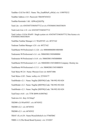 TaskBar v2.62 for OS/2 : Name: The_GuaRDiaN_aNGeL s/n: 1198978212

TaskBar Address v1.0 : Password: TBA987654321

TaskBar Reminder 1.0d : A$Wer(]LK87hj

Task Lite : s/n: 6543545735465657712 or s/n: 8765468413464354654

Task-Lock Lite v1.0 : s/n: 6543545735465657712

Task Locker v3.0 for Win95 : Single system s/n: 6543545735465657712 Site licence s/n:
8765468413464354654

TaskMan Taskbar Manager v1.3 Win95/NT: s/n: 48727162

Taskman Taskbar Manager v2.0 : s/n: 48727162

TaskMaster 98 Professional v1.3.26 : s/n: 80004000600010005000

Taskmaster 98 Professional v1.4 : s/n: 50060300119456000004

Taskmaster 98 Professional v1.4.4 : s/n: 50060300119456000004

TaskMaster 98 Professional v1.5 : s/n: 50040200115451000034 Company: Destiny inc.

TaskMaster 98 Professional v1.5.11 : s/n: 50040200115451000034

Task Menu 98 2.0 : Name: Phrozen Crew s/n: 065071006

Task Menu v2.03 : Name: walley s/n: 257434177

TaskMinder v2.1 : Name: Naglfar [DDT98] Code: 748-992-583-024

TaskMinder v2.2 : Name: Naglfar [DDT98] Code: 748-992-583-024

TaskMinder v2.3 : Name: Naglfar [DDT98] Code: 748-992-583-024

TaskTimer v4.01 : s/n: TTW-B999-410987862

Taskview 4.6 : Key: b13ilmp7

TB2000 v2.0 Win95NT : s/n: 68745932

TB2000 v2.2 : s/n: 68745932

TB2000 v2.3 : s/n: 68745932

TBAV vX.x-6.38 : Name:WareZoHolicS s/n: F786FD6C

TBBS v1.2 (The Bread Board System) : s/n: 2310267
 