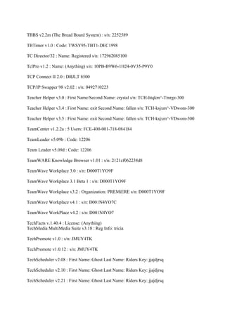 TBBS v2.2m (The Bread Board System) : s/n: 2252589

TBTimer v1.0 : Code: TWSY95-TBT1-DEC1998

TC Director/32 : Name: Registered s/n: 172962085100

TclPro v1.2 : Name: (Anything) s/n: 10PB-B9W6-1H24-0V35-P9Y0

TCP Connect II 2.0 : DRJLT 8500

TCP/IP Swapper 98 v2.02 : s/n: 0492710223

Teacher Helper v3.0 : First Name/Second Name: crystal s/n: TCH-htqkm^-Tmrgz-300

Teacher Helper v3.4 : First Name: exit Second Name: fallen s/n: TCH-ksjxm^-VDwom-300

Teacher Helper v3.5 : First Name: exit Second Name: fallen s/n: TCH-ksjxm^-VDwom-300

TeamCenter v1.2.2a : 5 Users: FCE-400-001-718-084184

TeamLeader v5.09b : Code: 12206

Team Leader v5.09d : Code: 12206

TeamWARE Knowledge Browser v1.01 : s/n: 2121cf062238d8

TeamWave Workplace 3.0 : s/n: D000T1YO9F

TeamWave Workplace 3.1 Beta 1 : s/n: D000T1YO9F

TeamWave Workplace v3.2 : Organization: PREMiERE s/n: D000T1YO9F

TeamWave Workplace v4.1 : s/n: D001N4YO7C

TeamWave WorkPlace v4.2 : s/n: D001N4YO7

TechFacts v.1.40.4 : License: (Anything)
TechMedia MultiMedia Suite v3.18 : Reg Info: tricia

TechPromote v1.0 : s/n: JMUY4TK

TechPromote v1.0.12 : s/n: JMUY4TK

TechScheduler v2.08 : First Name: Ghost Last Name: Riders Key: jjajdjrsq

TechScheduler v2.10 : First Name: Ghost Last Name: Riders Key: jjajdjrsq

TechScheduler v2.21 : First Name: Ghost Last Name: Riders Key: jjajdjrsq
 