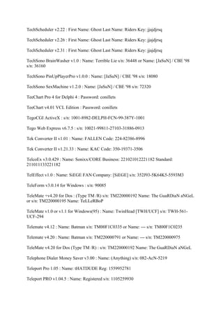 TechScheduler v2.22 : First Name: Ghost Last Name: Riders Key: jjajdjrsq

TechScheduler v2.26 : First Name: Ghost Last Name: Riders Key: jjajdjrsq

TechScheduler v2.31 : First Name: Ghost Last Name: Riders Key: jjajdjrsq

TechSono BrainWasher v1.0 : Name: Terrible Lie s/n: 36448 or Name: [JaSuN] / CBE '98
s/n: 36160

TechSono PinUpPlayerPro v1.0.0 : Name: [JaSuN] / CBE '98 s/n: 18080

TechSono SexMachine v1.2.0 : Name: [JaSuN] / CBE '98 s/n: 72320

TeeChart Pro 4 for Delphi 4 : Password: conillets

TeeChart v4.01 VCL Edition : Password: conillets

TegoCGI ActiveX : s/n: 1001-8982-DELPH-FCN-99-387Y-1001

Tego Web Express v6.7.5 : s/n: 10021-99811-27103-31886-0913

Tek Converter II v1.01 : Name: FALLEN Code: 224-82386-8996

Tek Converter II v1.21.33 : Name: KAC Code: 350-19371-3506

TelcoEx v3.0.429 : Name: Sonixx/CORE Business: 221021012221182 Standard:
211011133221182

TelEffect v1.0 : Name: SiEGE FAN Company: [SiEGE] s/n: 352J93-5K64K5-5593M3

TeleForm v3.0.14 for Windows : s/n: 90085

TeleMate +v4.20 for Dos : (Type TM /R) s/n: TM220000192 Name: The GuaRDiaN aNGeL
or s/n: TM220000195 Name: TeLLeRBoP

TeleMate v1.0 or v1.1 for Windows(95) : Name: TwinHead [TWH/UCF] s/n: TWH-561-
UCF-294

Telemate v4.12 : Name: Batman s/n: TM00F1C0335 or Name: --- s/n: TM00F1C0235

Telemate v4.20 : Name: Batman s/n: TM220000791 or Name: --- s/n: TM220000975

TeleMate v4.20 for Dos (Type TM /R) : s/n: TM220000192 Name: The GuaRDiaN aNGeL

Telephone Dialer Money Saver v3.00 : Name: (Anything) s/n: 082-AcN-5219

Teleport Pro 1.05 : Name: tHATDUDE Reg: 1559952781

Teleport PRO v1.04.5 : Name: Registered s/n: 1105259930
 