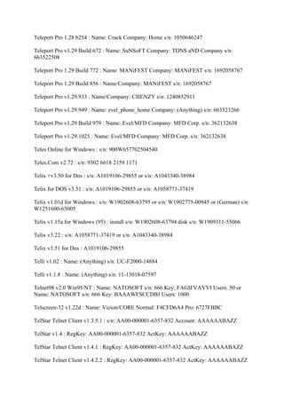 Teleport Pro 1.28 b254 : Name: Crack Company: Home s/n: 1050646247

Teleport Pro v1.29 Build 672 : Name: SuNSoFT Company: TDNS aND Company s/n:
663522508

Teleport Pro 1.29 Build 772 : Name: MANiFEST Company: MANiFEST s/n: 1692058767

Teleport Pro 1.29 Build 856 : Name/Company: MANiFEST s/n: 1692058767

Teleport Pro v1.29.933 : Name/Company: CHENZY s/n: 1240852911

Teleport Pro v1.29.949 : Name: evel_phone_home Company: (Anything) s/n: 663523266

Teleport Pro v1.29 Build 979 : Name: Evel/MFD Company: MFD Corp. s/n: 362132638

Teleport Pro v1.29.1025 : Name: Evel/MFD Company: MFD Corp. s/n: 362132638

Teles Online for Windows : s/n: 900W657702504540

Teles.Com v2.72 : s/n: 9302 6618 2159 1171

Telix +v3.50 for Dos : s/n: A1019106-29855 or s/n: A1043340-38984

Telix for DOS v3.51 : s/n: A1019106-29855 or s/n: A1058771-37419

Telix v1.01d for Windows : s/n: W1902608-63795 or s/n: W1902775-00945 or (German) s/n:
W1251600-65005

Telix v1.15a for Windows (95) : install s/n: W1902608-63794 disk s/n: W1909311-55066

Telix v3.22 : s/n: A1058771-37419 or s/n: A1043340-38984

Telix v3.51 for Dos : A1019106-29855

Telli v1.02 : Name: (Anything) s/n: UC-F2000-14884

Telli v1.1.8 : Name: (Anything) s/n: 11-13018-07597

Telnet98 v2.0 Win95/NT : Name: NATOSOFT s/n: 666 Key: FAGIFVAVVI Users: 50 or
Name: NATOSOFT s/n: 666 Key: BAAAWFSCCDBJ Users: 1000

Telscreen-32 v1.22d : Name: Vizion/CORE Normal: F4CFD6A4 Pro: 6727FBBC

TelStar Telnet Client v1.3.5.1 : s/n: AA00-000001-6357-832 Account: AAAAAABAZZ

TelStar v1.4 : RegKey: AA00-000001-6357-832 ActKey: AAAAAABAZZ

TelStar Telnet Client v1.4.1 : RegKey: AA00-000001-6357-832 ActKey: AAAAAABAZZ

TelStar Telnet Client v1.4.2.2 : RegKey: AA00-000001-6357-832 ActKey: AAAAAABAZZ
 