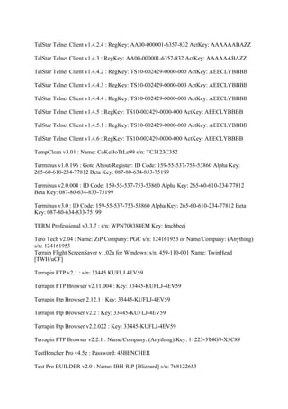 TelStar Telnet Client v1.4.2.4 : RegKey: AA00-000001-6357-832 ActKey: AAAAAABAZZ

TelStar Telnet Client v1.4.3 : RegKey: AA00-000001-6357-832 ActKey: AAAAAABAZZ

TelStar Telnet Client v1.4.4.2 : RegKey: TS10-002429-0000-000 ActKey: AEECLYBBBB

TelStar Telnet Client v1.4.4.3 : RegKey: TS10-002429-0000-000 ActKey: AEECLYBBBB

TelStar Telnet Client v1.4.4.4 : RegKey: TS10-002429-0000-000 ActKey: AEECLYBBBB

TelStar Telnet Client v1.4.5 : RegKey: TS10-002429-0000-000 ActKey: AEECLYBBBB

TelStar Telnet Client v1.4.5.1 : RegKey: TS10-002429-0000-000 ActKey: AEECLYBBBB

TelStar Telnet Client v1.4.6 : RegKey: TS10-002429-0000-000 ActKey: AEECLYBBBB

TempClean v3.01 : Name: CoKeBoTtLe99 s/n: TC3123C352

Terminus v1.0.196 : Goto About/Register: ID Code: 159-55-537-753-53860 Alpha Key:
265-60-610-234-77812 Beta Key: 087-80-634-833-75199

Terminus v2.0.004 : ID Code: 159-55-537-753-53860 Alpha Key: 265-60-610-234-77812
Beta Key: 087-80-634-833-75199

Terminus v3.0 : ID Code: 159-55-537-753-53860 Alpha Key: 265-60-610-234-77812 Beta
Key: 087-80-634-833-75199

TERM Professional v3.3.7 : s/n: WPN708384EM Key: fmcbbeej

Tero Tech v2.04 : Name: ZiP Company: PGC s/n: 124161953 or Name/Company: (Anything)
s/n: 124161953
Terrain Flight ScreenSaver v1.02a for Windows: s/n: 459-110-001 Name: TwinHead
[TWH/uCF]

Terrapin FTP v2.1 : s/n: 33445 KUFLJ 4EV59

Terrapin FTP Browser v2.11.004 : Key: 33445-KUFLJ-4EV59

Terrapin Ftp Browser 2.12.1 : Key: 33445-KUFLJ-4EV59

Terrapin Ftp Browser v2.2 : Key: 33445-KUFLJ-4EV59

Terrapin Ftp Browser v2.2.022 : Key: 33445-KUFLJ-4EV59

Terrapin FTP Browser v2.2.1 : Name/Company: (Anything) Key: 11223-3T4G9-X3C89

TestBencher Pro v4.5e : Password: 45BENCHER

Test Pro BUILDER v2.0 : Name: IBH-RiP [Blizzard] s/n: 768122653
 