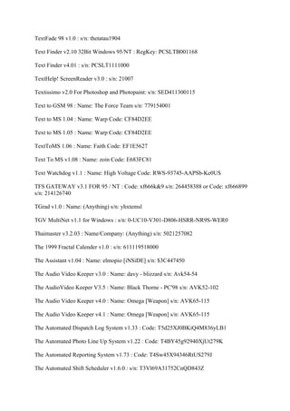 TextFade 98 v1.0 : s/n: thetatau1904

Text Finder v2.10 32Bit Windows 95/NT : RegKey: PCSLTB001168

Text Finder v4.01 : s/n: PCSLT1111000

TextHelp! ScreenReader v3.0 : s/n: 21007

Textissimo v2.0 For Photoshop and Photopaint: s/n: SED411300115

Text to GSM 98 : Name: The Force Team s/n: 779154001

Text to MS 1.04 : Name: Warp Code: CF84D2EE

Text to MS 1.05 : Name: Warp Code: CF84D2EE

TextToMS 1.06 : Name: Faith Code: EF1E5627

Text To MS v1.08 : Name: zoin Code: E683FC81

Text Watchdog v1.1 : Name: High Voltage Code: RWS-93745-AAPSb-Ke0US

TFS GATEWAY v3.1 FOR 95 / NT : Code: xf666k&9 s/n: 264458388 or Code: xf666899
s/n: 214126740

TGrad v1.0 : Name: (Anything) s/n: yhxtemsl

TGV MultiNet v1.1 for Windows : s/n: 0-UC10-V301-D806-HSRR-NR9S-WER0

Thaimaster v3.2.03 : Name/Company: (Anything) s/n: 5021257082

The 1999 Fractal Calender v1.0 : s/n: 611119518000

The Assistant v1.04 : Name: elmopio [iNSiDE] s/n: $3C447450

The Audio Video Keeper v3.0 : Name: davy - blizzard s/n: Avk54-54

The AudioVideo Keeper V3.5 : Name: Black Thorne - PC'98 s/n: AVK52-102

The Audio Video Keeper v4.0 : Name: Omega [Weapon] s/n: AVK65-115

The Audio Video Keeper v4.1 : Name: Omega [Weapon] s/n: AVK65-115

The Automated Dispatch Log System v1.33 : Code: T5d25XJ0BKiQ4M836yLB1

The Automated Photo Line Up System v1.22 : Code: T4BY45g92940XjUt279K

The Automated Reporting System v1.73 : Code: T4Sw45X94346RtUS279J

The Automated Shift Scheduler v1.6.0 : s/n: T3Vl69A31752CnQD843Z
 