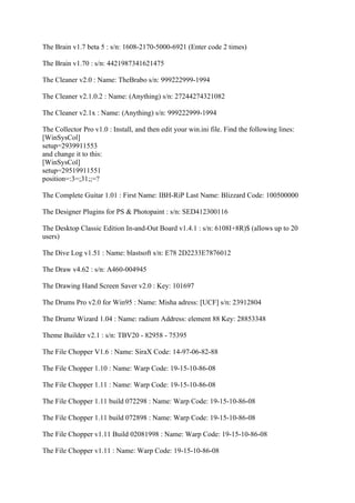 The Brain v1.7 beta 5 : s/n: 1608-2170-5000-6921 (Enter code 2 times)

The Brain v1.70 : s/n: 4421987341621475

The Cleaner v2.0 : Name: TheBrabo s/n: 999222999-1994

The Cleaner v2.1.0.2 : Name: (Anything) s/n: 27244274321082

The Cleaner v2.1x : Name: (Anything) s/n: 999222999-1994

The Collector Pro v1.0 : Install, and then edit your win.ini file. Find the following lines:
[WinSysCol]
setup=2939911553
and change it to this:
[WinSysCol]
setup=29519911551
position=:3=;31;;=?

The Complete Guitar 1.01 : First Name: IBH-RiP Last Name: Blizzard Code: 100500000

The Designer Plugins for PS & Photopaint : s/n: SED412300116

The Desktop Classic Edition In-and-Out Board v1.4.1 : s/n: 6108I+8R)$ (allows up to 20
users)

The Dive Log v1.51 : Name: blastsoft s/n: E78 2D2233E7876012

The Draw v4.62 : s/n: A460-004945

The Drawing Hand Screen Saver v2.0 : Key: 101697

The Drums Pro v2.0 for Win95 : Name: Misha adress: [UCF] s/n: 23912804

The Drumz Wizard 1.04 : Name: radium Address: element 88 Key: 28853348

Theme Builder v2.1 : s/n: TBV20 - 82958 - 75395

The File Chopper V1.6 : Name: SiraX Code: 14-97-06-82-88

The File Chopper 1.10 : Name: Warp Code: 19-15-10-86-08

The File Chopper 1.11 : Name: Warp Code: 19-15-10-86-08

The File Chopper 1.11 build 072298 : Name: Warp Code: 19-15-10-86-08

The File Chopper 1.11 build 072898 : Name: Warp Code: 19-15-10-86-08

The File Chopper v1.11 Build 02081998 : Name: Warp Code: 19-15-10-86-08

The File Chopper v1.11 : Name: Warp Code: 19-15-10-86-08
 