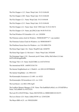 The File Chopper v1.12 : Name: Warp Code: 19-15-10-86-08

The File Chopper v2.00 : Name: Warp Code: 19-15-10-86-08

The File Chopper v2.1 : Name: Warp Code: 19-15-10-86-08

The File Chopper v2.13 : Name: Warp Code: 19-15-10-86-08

The File Chopper v2.2 : Name: Sune / KAC 1998 Code: 91-53-21-90-72

The File Chopper v2.9 : Name: jak [TbC] Code: 94-50-78-55-36

The Final Windows 95 Uninstaller v3.0 : s/n: 12038994

The Flinstone cuckoo clock for Windows : 90500100-00*** (* = any number)

The Flintstone Cuckoo Clock for Windows: s/n: 90500100-00???

The FlintStone Screen Saver for Windows : s/n: 5101-0989-5756

The Home Pager Upper 1.0c : Name: Warp98 Code: 26360795

The Home Page Upper v2.1 Revision 1 : Name: Warp Code: 29526505

The Homepage Upper v3.01 : Password: pcw81 Name: Jeffrey McCullum (1) Code:
dw8YwHLdewggsRsdfRs

The Image Tiler v1.0 : Name: SiraX/CORE s/n: 616714755161

The international OCR : A46IW331561710

The Internet Neighborhood ver 1.2 Build 8 : s/n: 0201-0119979900620

The Jammer SongMaker : s/n: JWS11413

The Kinemorphic Screensaver v2.1.600 : s/n: 65222

The Kinemorphic 3D ScreenSaver v3.0 : s/n: 13181

The Last Resort : s/n: 0821-1996-Ag2C

The LastByte Memory Manager v2.50 : Name: The GuaRDiaN aNGeL s/n: CF5AD7D9 or
Name: TeLLeRBoP s/n: 0CF2322A

The Lock 98 v4.98.0729 Beta : Name: REUNiTED s/n: 00000104081221101271

The Love Doctor v2.0 : Name: ZoBeL/PC99! s/n: 1234532280

The Mayor BBS v6.25 : s/n: NWGEEGD9J
 