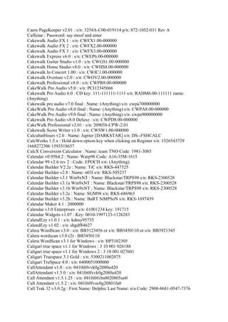 Caere PageKeeper v2.01 : s/n: 3254A-C00-019114 p/n: 872-1052-011 Rev A
Caffeine : Password: say moof and enter
Cakewalk Audio FX 1 : s/n: CWFX1.00-000000
Cakewalk Audio FX 2 : s/n: CWFX2.00-000000
Cakewalk Audio FX 3 : s/n: CWFX3.00-000000
Cakewalk Express v6.0 : s/n: CWEP6.00-000000
Cakewalk Guitar Studio v1.0 : s/n: CWGS1.00-000000
Cakewalk Home Studio v8.0 : s/n: CWHS8.00-000000
Cakewalk In Concert 1.00 : s/n: CWIC1.00-000000
Cakewalk Overture v2.0 : s/n: CWOV2.00-000000
Cakewalk Professional v8.0 : s/n: CWPR8.00-000000
CakeWalk Pro Audio v5.0 : s/n: PCI12345666
Cakewalk Pro Audio 6.0 : CD key: 111-111111-1111 s/n: RADM6.00-111111 name:
(Anything)
Cakewalk pro audio v7.0 final : Name: (Anything) s/n: cwpa700000000
CakeWalk Pro Audio v8.0 final : Name: (Anything) s/n: CWPA8.00-000000
CakeWalk Pro Audio v9.0 final : Name: (Anything) s/n: cwpa900000000
Cakewalk Pro Audio v8.0 Deluxe : s/n: CWPD8.00-000000
CakeWalk Professional v2.01 : s/n: 209038-CPW-2.01
Cakewalk Score Writer v1.0 : s/n: CWSW1.00-000000
CalcultatHours v2.0 : Name: Jupiter [DARKSTAR] s/n: DS--FSHCALC
CalcWorks 1.5.x : Hold down option key when clicking on Register s/n: 1526543729
1668272306 1593518657
CalcX Conversion Calculator : Name: team TNO Code: 1981-3085
Calendar v0.95b4.2 : Name: Warp98 Code: A16-35M-1615
Calendar 99 v2.6 rev 2 : Code: EPOCH s/n: (Anything)
Calendar Builder V2.2e : Name: TiC s/n: RKS-447325
Calendar Builder v2.8 : Name: n03l s/n: RKS-505237
Calendar Builder v3.1 Win9xNT : Name: Blackstar/TRPS98 s/n: RKS-2300528
Calendar Builder v3.1a Win9xNT : Name: Blackstar/TRPS98 s/n: RKS-2300528
Calendar Builder v3.1b Win9xNT : Name: Blackstar/TRPS98 s/n: RKS-2300528
Calendar Builder v3.2e : Name: SGM98 s/n: RKS-686963
Calendar Builder v3.2h : Name: BaRT SiMPSoN s/n: RKS-1697439
Calendar Maker 4.1 : 2000000
Calendar v3.0 Enterprises : s/n: 61001234 key: 191715
Calendar Widgets v1.07 : Key: 0610-1997123-1126283
CalendEzy v1.0.1 : s/n: kdnsy95735
CalendEzy v1.02 : s/n: shgdf84627
Calera WordScan v3.0 : s/n: BB3123456 or s/n: BB3450110 or s/n: BB3921343
Calera wordscan v3.0 (2) : BB3450110
Calera WordScan v3.1 for Windows : s/n: HP3102305
Caligari true space v1.1 for Windows : 3 10 001 026188
Caligari true space v1.1 for Windows 2 : 3 10 001 027601
Caligari Truespace 3.1 Gold : s/n: 5300211002075
Caligari TruSpace 4.0 : s/n: 6400051000000
CallAttendant v1.0 : s/n: 0410i0fvvk0g2080u420
CallAttendant v1.5.0 : s/n: 0410i0fvvk0g2080u420
Call Attendant v1.5.1.25 : s/n: 0410i0fvbs0020805un0
Call Attendant v1.5.2 : s/n: 0410i0fvoc0g20801fa0
Call Trak 32 v3.0.2g : First Name: Delphic Last Name: n/a Code: 2908-8681-0547-7376
 
