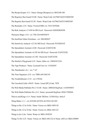 The Recipe Keeper v5.3 : Name: Omega [Weapon] s/n: REG100-100

The Registery Run Guard V2.00 : Name: Warp Code: 6A79667A6251546D536F

The Registry Run Guard V2.50 : Name: Warp Code: 6A79667A6251546D536F

The Reminder v2.0 : Name: Vizion/CORE s/n: 743313870266

The Risk Analyzer v7.4.98 for MS Excel : Password: GOOD2KNOW

Thesaurus Magic v3.0 : s/n: TM-1261448545673

The SemWare Editor Prerelease : s/n: 3001005027

The Sensitivity Analyzer v2.2 for MS Excel : Password: FUN2HAVE

The Spreadsheet Assistant v4.08 : Password: EASY2USE

The Spreadsheet Assistant v4.35E for MS Excel : Password: EASY2USE

The Spreadsheet Assistant v4.3.9E : Password: EASY2USE

The Stitcher's Playground v2.0 : Name: fallen s/n: 190563813534

The Tape Producer : Name: Licensed User s/n: 115262847

The Thumbnailer v4.1 : s/n: *+4*

The Time Organizer v2.0 : s/n: TMO-A011043-45

The TroubleShooter v3.51 : s/n: 570166

The Uncorked Cellar v98.03 : Name: Azrael [PC] Code: 7070

The Web Media Publisher Pro 2 V2.06 : Name: 2000AD RegNum: 11434594953

The Web Media Publisher Pro v2.4 : Name: aerosmith RegNum: 892617590568

Thieves and Kings v1.4 : Name: Inside TKNum: 123456 Key: 4mLs5

Thing Maker v1.1 : s/n: 631E48-AF35F4-AC35C0-AF1285

Things to Do v2.3a 16-bit : Name: Versus s/n: RKS-1885138

Things to Do v2.3a 32-bit : Name: Versus s/n: RKS-1601122

Things to do v2.4a : Name: Warp s/n: RKS-1030230

Things To Do v2.8 : Name: Versus s/n: RKS-1601122 or Name: n03l s/n: RKS-830089
 