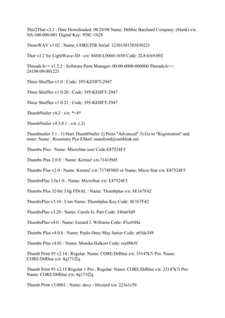 This2That v2.1 : Date Downloaded: 08/28/98 Name: Debbie Barchard Company: (blank) s/n:
NS-100-000-001 Digital Key: 958C-1628

ThomWAV v1.02 : Name: CORE/ITR Serial: 12301581585830221

Thor v1.2 for LightWave-3D : s/n: 84H8-L0060-1030 Code: 2L8-0A9-092

Threads.h++ v1.2.2 : Software Parts Manager: 00-00-0000-000000 Threads.h++:
24108-09-001221

Three Shuffles v1.0 : Code: 395-KEHFT-2947

Three Shuffles v1.0.20 : Code: 395-KEHFT-2947

Three Shuffles v1.0.21 : Code: 395-KEHFT-2947

ThumbNailer v4.2 : s/n: *+4*

ThumbNailer v4.3.0.1 : s/n: (,3)

Thumbnailer 5.1 : 1) Start ThumbNailer 2) Press "Advanced" 3) Go to "Registration" and
enter: Name : Rosemary Pye EMail: manifestd@earthlink.net

Thumbs Plus : Name: MicroStar user Code:E87524F5

Thumbs Plus 2.0 E : Name: Kermu! s/n:7141f9d5

Thumbs Plus v2.0 : Name: Kermu! s/n: 7174F9D5 or Name: Micro Star s/n: E87524F5

ThumbsPlus 3.0e1-S : Name: MicroStar s/n: E87524F5

Thumbs Plus 32-bit 3.0g FINAL : Name: Thumbplus s/n: 8E167F42

ThumbsPlus v3.10 : User Name: Thumbplus Key Code: 8E167F42

ThumbsPlus v3.20 : Name: Carole G. Parr Code: 246a65d9

ThumbsPlus v4.0 : Name: Gerard J. Williams Code: 47ce948a

Thumbs Plus v4.0.6 : Name: Paulo Osny May Junior Code: a65de349

Thumbs Plus v4.01 : Name: Monika Halkort Code: cee0065f

Thumb Print 95 v2.14 : Regular: Name: CORE/DrRhui s/n: 33147k7i Pro: Name:
CORE/DrRhui s/n: 4q171f2q

Thumb Print 95 v2.15 Regular + Pro : Regular: Name: CORE/DrRhui s/n: 33147k7i Pro:
Name: CORE/DrRhui s/n: 4q171f2q

Thumb Print v3.00b1 : Name: davy - blizzard s/n: 223u1c59
 
