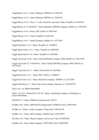 ToggleMouse v4.3.1 : Name: Blackstar TRPS98 s/n: 35491676

ToggleMouse v4.3.2 : Name: Blackstar TRPS98 s/n: 35491676

Toggle Mouse v4.3.2 : Press "r" in the About box and enter: Name: Warp98 s/n: 6823349

ToggleMouse v4.3.5 Win9xNT : Name: Blackstar TRPS98 Company: (Blank) s/n: 35491676

ToggleMouse v4.3.6 : Name: DSi TeAM s/n: 29583104

Toggle Mouse v4.3.7 : Name: Warp98 s/n: 6823349

ToggleMouse v4.4.2 : Name/Company: Delphic s/n: 15377693

Toggle Pop Desk v1.0.1 : Name: Warp98 s/n: 13568919

Toggle Quick Point v1.0.1 : Name: Warp98 s/n: 40545564

Toggle Quick Scroll v1.0 : Name: Warp98 s/n: 36845838

Toggle TrayTools V2.0e : Name: SiraX [DNG98] Company: DNG CREW s/n: 745157622

Toggle TrayTools V2.1 Win95/NT : Name: SiraX [DNG98] Company: DNG CREW s/n:
745157622

Toggle TrayTools V2.1.1 : Name: CRowmAN s/n: 40149801

ToggleTrayTools v2.2.1 : Name: DSi TeAM s/n: 34206627

ToggleTrayTools v2.2.3 : Name: Blackstar Company: TRPS98 s/n: 22772449

Toggle StartSweep 1.1 : Name: Steve Hsu Company: Dynasty s/n: 1923459772

ToGo! 4.0 : s/n: 00646-80582605h

ToGo! v4.5.274 + PacketCD v2.10.120 : Name: (Anything) Company: (Anything) s/n:
01423-94070446m

TOLKEN 3.2 : Name: 2000ad-Creep Password: 329716

ToolBar v4.0 : Name: mRFANATIc Organization: VERSUS Code: 2190191569

ToolBar 4.3 : Name: wizdaz Company: Warp Code: 2184145144

ToolBar v4.4 : Name: n03l Company: Faith98 Code: 2181575057

Tool Bar v4.5 : Name: Warp Company: own yer ass Code: 2213022444

ToolBar v4.6 : Name: fjalar Company: TEXTURE Code: 2190260798
 
