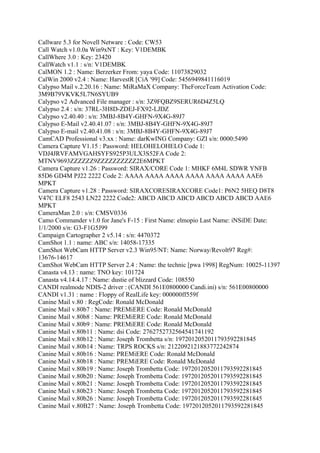 Callware 5.3 for Novell Netware : Code: CW53
Call Watch v1.0.0a Win9xNT : Key: V1DEMBK
CallWhere 3.0 : Key: 23420
CallWatch v1.1 : s/n: V1DEMBK
CalMON 1.2 : Name: Berzerker From: yaya Code: 11073829032
CalWin 2000 v2.4 : Name: HarvestR [CiA '99] Code: 5456949841116019
Calypso Mail v.2.20.16 : Name: MiRaMaX Company: TheForceTeam Activation Code:
3M9B79VKVK5L7N6SYUB9
Calypso v2 Advanced File manager : s/n: 3Z9FQBZ9SERUR6D4Z5LQ
Calypso 2.4 : s/n: 37RL-3H8D-ZDEJ-FX92-LJDZ
Calypso v2.40.40 : s/n: 3MBJ-8B4Y-GHFN-9X4G-89J7
Calypso E-Mail v2.40.41.07 : s/n: 3MBJ-8B4Y-GHFN-9X4G-89J7
Calypso E-mail v2.40.41.08 : s/n: 3MBJ-8B4Y-GHFN-9X4G-89J7
CamCAD Professional v3.xx : Name: darKwING Company: GZI s/n: 0000:5490
Camera Capture V1.15 : Password: HELOHELOHELO Code 1:
VDJ4JRVFAMVGAHSYFS925P3ULX3S52FA Code 2:
MTNV9693ZZZZZZ9ZZZZZZZZZZ2E6MPKT
Camera Capture v1.26 : Password: SIRAX/CORE Code 1: MHKF 6M4L SDWR YNFB
85D6 GD4M PJ22 2222 Code 2: AAAA AAAA AAAA AAAA AAAA AAAA AAE6
MPKT
Camera Capture v1.28 : Password: SIRAXCORESIRAXCORE Code1: P6N2 5HEQ D8T8
V47C ELF8 2543 LN22 2222 Code2: ABCD ABCD ABCD ABCD ABCD ABCD AAE6
MPKT
CameraMan 2.0 : s/n: CMSV0336
Camo Commander v1.0 for Jane's F-15 : First Name: elmopio Last Name: iNSiDE Date:
1/1/2000 s/n: G3-F1G5J99
Campaign Cartographer 2 v5.14 : s/n: 4470372
CamShot 1.1 : name: ABC s/n: 14058-17335
CamShot WebCam HTTP Server v2.3 Win95/NT: Name: Norway/Revolt97 Reg#:
13676-14617
CamShot WebCam HTTP Server 2.4 : Name: the technic [pwa 1998] RegNum: 10025-11397
Canasta v4.13 : name: TNO key: 101724
Canasta v4.14.4.17 : Name: dustie of blizzard Code: 108550
CANDI realmode NDIS-2 driver : (CANDI 561E0800000 Candi.ini) s/n: 561E00800000
CANDI v1.31 : name : Floppy of RealLife key: 000000ff559f
Canine Mail v.80 : RegCode: Ronald McDonald
Canine Mail v.80b7 : Name: PREMiERE Code: Ronald McDonald
Canine Mail v.80b8 : Name: PREMiERE Code: Ronald McDonald
Canine Mail v.80b9 : Name: PREMiERE Code: Ronald McDonald
Canine Mail v.80b11 : Name: dsi Code: 2762752732564541741192
Canine Mail v.80b12 : Name: Joseph Trombetta s/n: 1972012052011793592281845
Canine Mail v.80b14 : Name: TRPS ROCKS s/n: 2122092121883772242874
Canine Mail v.80b16 : Name: PREMiERE Code: Ronald McDonald
Canine Mail v.80b18 : Name: PREMiERE Code: Ronald McDonald
Canine Mail v.80b19 : Name: Joseph Trombetta Code: 1972012052011793592281845
Canine Mail v.80b20 : Name: Joseph Trombetta Code: 1972012052011793592281845
Canine Mail v.80b21 : Name: Joseph Trombetta Code: 1972012052011793592281845
Canine Mail v.80b23 : Name: Joseph Trombetta Code: 1972012052011793592281845
Canine Mail v.80b26 : Name: Joseph Trombetta Code: 1972012052011793592281845
Canine Mail v.80B27 : Name: Joseph Trombetta Code: 1972012052011793592281845
 