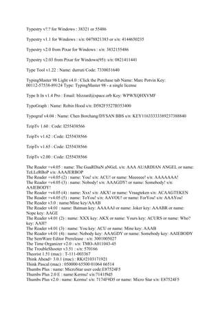 Typestry v?.? for Windows : 38321 or 55486

Typestry v1.1 for Windows : s/n: 0478821383 or s/n: 4144650235

Typestry v2.0 from Pixar for Windows : s/n: 3832155486

Typestry v2.03 from Pixar for Windows(95): s/n: 0821411441

Type Tool v1.22 : Name: durruti Code: 7330031640

TypingMaster 98 Light v4.0 : Click the Purchase tab Name: Marc Potvin Key:
00112-57538-89124 Type: TypingMaster 98 - a single license

Type It In v1.4 Pro : Email: blizzard@space.orb Key: WPWXQHXVMF

TypoGraph : Name: Robin Hood s/n: D582F5527B353400

Typograf v4.04 : Name: Chen Borchang/DYSAN BBS s/n: KEY11633333389237388840

TzipTv 1.60 : Code: I255438566

TzipTv v1.62 : Code: I255438566

TzipTv v1.65 : Code: I255438566

TzipTv v2.00 : Code: I255438566

The Reader +v4.05 : name: The GuaRDiaN aNGeL s/n: AAA AUARDIAN ANGEL or name:
TeLLeRBoP s/n: AAAJERBOP
The Reader +v4.05 (2) : name: You! s/n: ACU! or name: Meeeeee! s/n: AAAAAAA!
The Reader +v4.05 (3) : name: Nobody! s/n: AAAGDY! or name: Somebody! s/n:
AAIEBODY!
The Reader +v4.05 (4) : name: Xxx! s/n: AKX! or name: Vraagteken s/n: ACAAGTEKEN
The Reader +v4.05 (5) : name: ToYou! s/n: AAVOU! or name: ForYou! s/n: AAAYou!
The Reader v3.0 : name/Mine key/AAAB
The Reader v4.01 : name: Batman key: AAAAAJ or name: Joker key: AAABR or name:
Nope key: AAGE
The Reader v4.01 (2) : name: XXX key: AKX or name: Yours key: ACURS or name: Who?
key: AAH?
The Reader v4.01 (3) : name: You key: ACU or name: Mine key: AAAB
The Reader v4.01 (4) : name: Nobody key: AAAGDY or name: Somebody key: AAIEBODY
The SemWare Editor Prerelease : s/n: 3001005027
The Time Organizer v2.0 : s/n: TMO-A011043-45
The TroubleShooter v3.51 : s/n: 570166
Theorist 1.51 (mac) : T-111-003367
Think Ahead+ 3.0.1 (mac) : RK#2103171921
Think Pascal (mac) : 050000 65500 01064 66514
Thumbs Plus : name: MicroStar user code:E87524F5
Thumbs Plus 2.0 E : name:Kermu! s/n:7141f9d5
Thumbs Plus v2.0 : name: Kermu! s/n: 7174F9D5 or name: Micro Star s/n: E87524F5
 