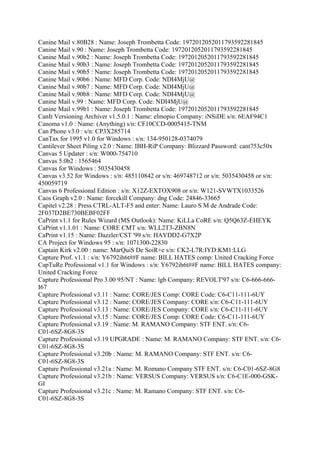 Canine Mail v.80B28 : Name: Joseph Trombetta Code: 1972012052011793592281845
Canine Mail v.90 : Name: Joseph Trombetta Code: 1972012052011793592281845
Canine Mail v.90b2 : Name: Joseph Trombetta Code: 1972012052011793592281845
Canine Mail v.90b3 : Name: Joseph Trombetta Code: 1972012052011793592281845
Canine Mail v.90b5 : Name: Joseph Trombetta Code: 1972012052011793592281845
Canine Mail v.90b6 : Name: MFD Corp. Code: NDI4MjU@
Canine Mail v.90b7 : Name: MFD Corp. Code: NDI4MjU@
Canine Mail v.90b8 : Name: MFD Corp. Code: NDI4MjU@
Canine Mail v.99 : Name: MFD Corp. Code: NDI4MjU@
Canine Mail v.99b1 : Name: Joseph Trombetta Code: 1972012052011793592281845
CanIt Versioning Archiver v1.5.0.1 : Name: elmopio Company: iNSiDE s/n: 6EAF94C1
Canoma v1.0 : Name: (Anything) s/n: CF10CCD-0005415-TNM
Can Phone v3.0 : s/n: CP3X285714
CanTax for 1995 v1.0 for Windows : s/n: 134-950128-0374079
Cantilever Sheet Piling v2.0 : Name: IBH-RiP Company: Blizzard Password: cant753c50x
Canvas 5 Updater : s/n: W000-754710
Canvas 5.0b2 : 1565464
Canvas for Windows : 5035430458
Canvas v3.52 for Windows : s/n: 485110842 or s/n: 469748712 or s/n: 5035430458 or s/n:
450059719
Canvas 6 Professional Edition : s/n: X12Z-EXTOX908 or s/n: W121-SVWTX1033526
Caos Graph v2.0 : Name: forcekill Company: dng Code: 24846-33665
Capitel v2.28 : Press CTRL-ALT-F5 and enter: Name: Lauro S M de Andrade Code:
2F037D2BE730BEBF02FF
CaPrint v1.1 for Rules Wizard (MS Outlook): Name: KiLLa CoRE s/n: Q5Q63Z-EHEYK
CaPrint v1.1.01 : Name: CORE CMT s/n: WLL2T3-ZBN8N
CaPrint v1.15 : Name: Dazzler/CST '99 s/n: HAYDD2-G7X2P
CA Project for Windows 95 : s/n: 1071300-22830
Captain Kirk v2.00 : name: MarQuiS De SoiR+e s/n: CK2-L7R:IYD:KM1:LLG
Capture Prof. v1.1 : s/n: Y6792ih6t##F name: BILL HATES comp: United Cracking Force
CapTuRe Professional v1.1 for Windows : s/n: Y6792ih6t##F name: BILL HATES company:
United Cracking Force
Capture Professional Pro 3.00 95/NT : Name: lgb Company: REVOLT'97 s/n: C6-666-666-
I67
Capture Professional v3.11 : Name: CORE/JES Comp: CORE Code: C6-C11-111-6UY
Capture Professional v3.12 : Name: CORE/JES Company: CORE s/n: C6-C11-111-6UY
Capture Professional v3.13 : Name: CORE/JES Company: CORE s/n: C6-C11-111-6UY
Capture Professional v3.15 : Name: CORE/JES Comp: CORE Code: C6-C11-111-6UY
Capture Professional v3.19 : Name: M. RAMANO Company: STF ENT. s/n: C6-
C01-6SZ-8G8-3S
Capture Professional v3.19 UPGRADE : Name: M. RAMANO Company: STF ENT. s/n: C6-
C01-6SZ-8G8-3S
Capture Professional v3.20b : Name: M. RAMANO Company: STF ENT. s/n: C6-
C01-6SZ-8G8-3S
Capture Professional v3.21a : Name: M. Romano Company STF ENT. s/n: C6-C01-6SZ-8G8
Capture Professional v3.21b : Name: VERSUS Company: VERSUS s/n: C6-C1E-000-GSK-
GI
Capture Professional v3.21c : Name: M. Ramano Company: STF ENT. s/n: C6-
C01-6SZ-8G8-3S
 