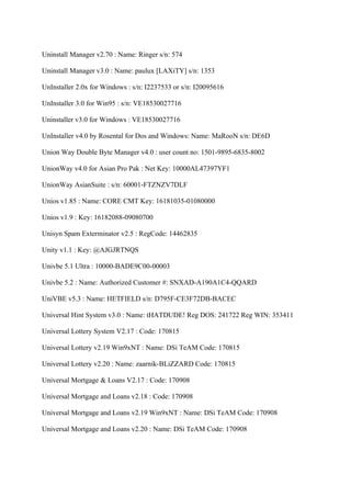 Uninstall Manager v2.70 : Name: Ringer s/n: 574

Uninstall Manager v3.0 : Name: paulux [LAXiTY] s/n: 1353

UnInstaller 2.0x for Windows : s/n: I2237533 or s/n: I20095616

UnInstaller 3.0 for Win95 : s/n: VE18530027716

Uninstaller v3.0 for Windows : VE18530027716

UnInstaller v4.0 by Rosental for Dos and Windows: Name: MaRooN s/n: DE6D

Union Way Double Byte Manager v4.0 : user count no: 1501-9895-6835-8002

UnionWay v4.0 for Asian Pro Pak : Net Key: 10000AL47397YF1

UnionWay AsianSuite : s/n: 60001-FTZNZV7DLF

Unios v1.85 : Name: CORE CMT Key: 16181035-01080000

Unios v1.9 : Key: 16182088-09080700

Unisyn Spam Exterminator v2.5 : RegCode: 14462835

Unity v1.1 : Key: @AJGJRTNQS

Univbe 5.1 Ultra : 10000-BADE9C00-00003

Univbe 5.2 : Name: Authorized Customer #: SNXAD-A190A1C4-QQARD

UniVBE v5.3 : Name: HETFIELD s/n: D795F-CE3F72DB-BACEC

Universal Hint System v3.0 : Name: tHATDUDE! Reg DOS: 241722 Reg WIN: 353411

Universal Lottery System V2.17 : Code: 170815

Universal Lottery v2.19 Win9xNT : Name: DSi TeAM Code: 170815

Universal Lottery v2.20 : Name: zaarnik-BLiZZARD Code: 170815

Universal Mortgage & Loans V2.17 : Code: 170908

Universal Mortgage and Loans v2.18 : Code: 170908

Universal Mortgage and Loans v2.19 Win9xNT : Name: DSi TeAM Code: 170908

Universal Mortgage and Loans v2.20 : Name: DSi TeAM Code: 170908
 