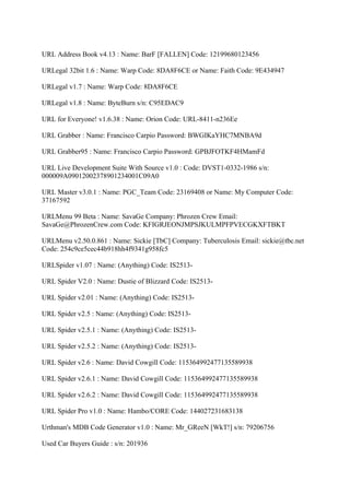 URL Address Book v4.13 : Name: BarF [FALLEN] Code: 12199680123456

URLegal 32bit 1.6 : Name: Warp Code: 8DA8F6CE or Name: Faith Code: 9E434947

URLegal v1.7 : Name: Warp Code: 8DA8F6CE

URLegal v1.8 : Name: ByteBurn s/n: C95EDAC9

URL for Everyone! v1.6.38 : Name: Orion Code: URL-8411-n236Ee

URL Grabber : Name: Francisco Carpio Password: BWGIKaYHC7MNBA9d

URL Grabber95 : Name: Francisco Carpio Password: GPBJFOTKF4HMamFd

URL Live Development Suite With Source v1.0 : Code: DVST1-0332-1986 s/n:
000009A09012002378901234001C09A0

URL Master v3.0.1 : Name: PGC_Team Code: 23169408 or Name: My Computer Code:
37167592

URLMenu 99 Beta : Name: SavaGe Company: Phrozen Crew Email:
SavaGe@PhrozenCrew.com Code: KFIGRJEONJMPSJKULMPFPVECGKXFTBKT

URLMenu v2.50.0.861 : Name: Sickie [TbC] Company: Tuberculosis Email: sickie@tbc.net
Code: 254c9ce5cec44b918hh4f9341g958fc5

URLSpider v1.07 : Name: (Anything) Code: IS2513-

URL Spider V2.0 : Name: Dustie of Blizzard Code: IS2513-

URL Spider v2.01 : Name: (Anything) Code: IS2513-

URL Spider v2.5 : Name: (Anything) Code: IS2513-

URL Spider v2.5.1 : Name: (Anything) Code: IS2513-

URL Spider v2.5.2 : Name: (Anything) Code: IS2513-

URL Spider v2.6 : Name: David Cowgill Code: 115364992477135589938

URL Spider v2.6.1 : Name: David Cowgill Code: 115364992477135589938

URL Spider v2.6.2 : Name: David Cowgill Code: 115364992477135589938

URL Spider Pro v1.0 : Name: Hambo/CORE Code: 144027231683138

Urthman's MDB Code Generator v1.0 : Name: Mr_GReeN [WkT!] s/n: 79206756

Used Car Buyers Guide : s/n: 201936
 