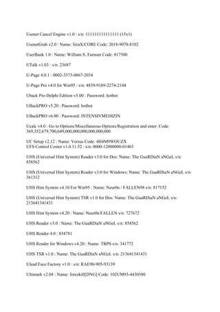 Usenet Cancel Engine v1.0 : s/n: 111111111111111 (15x1)

UsenetGrab v2.0 : Name: SiraX/CORE Code: 2018-9078-8102

UserBank 1.0 : Name: William S. Farnum Code: 817500

UTalk v1.03 : s/n: 23687

U-Page 4.0.1 : 0002-3373-0867-2034

U-Page Pro v4.0 for Win95 : s/n: 4839-9169-2274-2144

Uback Pro Delphi Edition v5.00 : Password: hotbot

UBackPRO v5.20 : Password: hotbot

UBackPRO v6.00 : Password: INTENSIVMEDIZIN

Ucalc v4.0 : Go to Options/Miscellaneous Options/Registration and enter: Code:
369,352,679,700,649,000,000,000,000,000,000

UC Setup v2.12 : Name: Versus Code: 4H4M9WOUZX
UFS Control Center v1.0.11.52 : s/n: 0000-12000000-01403

UHS (Universal Hint System) Reader v3.0 for Dos: Name: The GuaRDiaN aNGeL s/n:
858562

UHS (Universal Hint System) Reader v3.0 for Windows: Name: The GuaRDiaN aNGeL s/n:
361312

UHS Hint System v4.10 For Win95 : Name: Neur0n / FALLEN98 s/n: 817152

UHS (Universal Hint System) TSR v1.0 for Dos: Name: The GuaRDiaN aNGeL s/n:
213641341431

UHS Hint System v4.20 : Name: Neur0n/FALLEN s/n: 727672

UHS Reader v3.0 : Name: The GuaRDiaN aNGeL s/n: 858562

UHS Reader 4.0 : 834781

UHS Reader for Windows v4.20 : Name: TRPS s/n: 341772

UHS TSR v1.0 : Name: The GuaRDiaN aNGeL s/n: 213641341431

Ulead Face Factory v1.0 : s/n: RAE90-905-93139

Ultimark v2.04 : Name: forcekill[DNG] Code: 102UM93-4430580
 