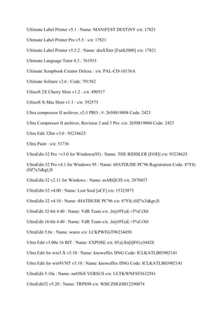 Ultimate Label Printer v5.1 : Name: MANiFEST DESTiNY s/n: 17821

Ultimate Label Printer Pro v5.5 : s/n: 17821

Ultimate Label Printer v5.5.2 : Name: draXXter [Faith2000] s/n: 17821

Ultimate Language Tutor 4.3 : 761933

Ultimate Scrapbook Creator Deluxe : s/n: PAL-CD-10136A

Ultimate Solitare v2.6 : Code: 791582

Ultisoft 2X Cherry Slots v1.2 : s/n: 490517

Ultisoft X-Mas Slots v1.1 : s/n: 392573

Ultra compressor II archiver, r2-3 PRO : #: 2650819804 Code: 2423

Ultra Compressor II archiver, Revision 2 and 3 Pro: s/n: 2650819804 Code: 2423

Ultra Edit 32bit v3.0 : 93238625

Ultra Paint : s/n: 51736

UltraEdit-32 Pro +v3.0 for Windows(95) : Name: THE RIDDLER [EOD] s/n: 93238625

UltraEdit-32 Pro v4.1 for Windows 95 : Name: tHATDUDE PC'96 Registration Code: 8?YI(-
(0Z?x3i>|S

UltraEdit-32 v2.11 for Windows : Name: mARQUIS s/n: 2870457

UltraEdit-32 v4.00 : Name: Lost Soul [uCF] s/n: 15323873

UltraEdit-32 v4.10 : Name: tHATDUDE PC'96 s/n: 8?YI(-(0Z?x3i>|S

UltraEdit 32-bit 4.40 : Name: VdR Team s/n: ,b@t9Ta)L+5%CrX6

UltraEdit 16-bit 4.40 : Name: VdR Team s/n: ,b@t9Ta)L+5%CrX6

UltraEdit 5.0x : Name: warez s/n: LCKPWEGT96234450

Ultra Edit v5.00a 16 BIT : Name: EXPOSE s/n: H!@Xn[QF0{e3442E

Ultra Edit for win3.X v5.10 : Name: knoweffex DNG Code: ICLKATLB03902141

Ultra Edit for win95/NT v5.10 : Name: knoweffex DNG Code: ICLKATLB03902141

UltraEdit 5.10a : Name: mrOSiS VERSUS s/n: UCFKWNFS53632581

UltraEdit32 v5.20 : Name: TRPS98 s/n: WHCZHGOD12290074
 