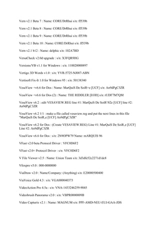 Vern v2.1 Beta 7 : Name: CORE/DrRhui s/n: ff539b

Vern v2.1 Beta 8 : Name: CORE/DrRhui s/n: ff539b

Vern v2.1 Beta 9 : Name: CORE/DrRhui s/n: ff539b

Vern v2.1 Beta 10 : Name: CORE/DrRhui s/n: ff539b

Vern v2.1 b12 : Name: delphic s/n: 102A7BD

VersaCheck v2.0d upgrade : s/n: X3FQR9HG

Versions/VB v1.1 for Windows : s/n: 110020000897

Vertigo 3D Words v1.0 : s/n: YVR-5725-NJ087-ABN

Vertisoft Fix-It 1.0 for Windows 95 : s/n: 50138340

VesaView +v6.6 for Dos : Name: MarQuiS De SoiR+e [UCF] s/n: An9dPgC3ZR

VesaView +v6.6 for Dos (2) : Name: THE RIDDLER [EOD] s/n: rUDF7M7QM

VesaView v6.2 : edit VESAVIEW.REG line #1: MarQuiS De SoiR'82e [UCF] line #2:
An9dPgC3ZR

VesaView v6.2 1/1 : make a file called vesaview.reg and put the next lines in this file
"MarQuiS De SoiR‚e [UCF] An9dPgC3ZR"

VesaView v6.2 for Dos : (Create VESAVIEW.REG) Line #1: MarQuiS De SoiR‚e [UCF]
Line #2: An9dPgC3ZR

VesaView v6.6 for Dos : s/n: 2N9OPW79 Name: mARQUIS 96

VFast v2.0 beta Protocol Driver : VFC0D6F2

VFast v2.0+ Protocol Driver : s/n: VFC0D6F2

V File Viewer v2.5 : Name: Union Team s/n: 3d3dfe52c2271d1dc8

Vfoxpro v5.0 : 000-0000000

ViaDraw v2.0 : Name/Company: (Anything) s/n: E20000500400

ViaVoice Gold 4.3 : s/n: VGA000040373

VideoAction Pro 4.5a : s/n: VNA-1433246259-9045

Videobrush Panorama v2.0 : s/n: VBPR0000009B

Video Capturix v2.1 : Name: MAGNUM s/n: PPF-AMD-NEU-EUJ-GAA-JDS
 