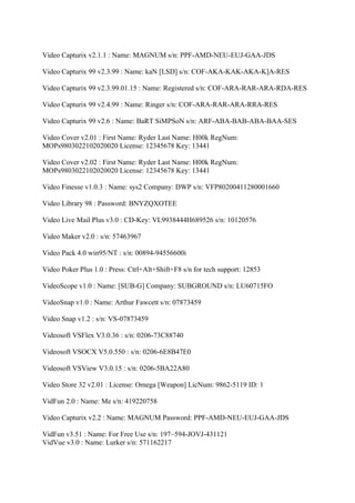 Video Capturix v2.1.1 : Name: MAGNUM s/n: PPF-AMD-NEU-EUJ-GAA-JDS

Video Capturix 99 v2.3.99 : Name: kaN [LSD] s/n: COF-AKA-KAK-AKA-K]A-RES

Video Capturix 99 v2.3.99.01.15 : Name: Registered s/n: COF-ARA-RAR-ARA-RDA-RES

Video Capturix 99 v2.4.99 : Name: Ringer s/n: COF-ARA-RAR-ARA-RRA-RES

Video Capturix 99 v2.6 : Name: BaRT SiMPSoN s/n: ARF-ABA-BAB-ABA-BAA-SES

Video Cover v2.01 : First Name: Ryder Last Name: H00k RegNum:
MOPs9803022102020020 License: 12345678 Key: 13441

Video Cover v2.02 : First Name: Ryder Last Name: H00k RegNum:
MOPs9803022102020020 License: 12345678 Key: 13441

Video Finesse v1.0.3 : Name: sys2 Company: DWP s/n: VFP80200411280001660

Video Library 98 : Password: BNYZQXOTEE

Video Live Mail Plus v3.0 : CD-Key: VL9938444H689526 s/n: 10120576

Video Maker v2.0 : s/n: 57463967

Video Pack 4.0 win95/NT : s/n: 00894-94556600i

Video Poker Plus 1.0 : Press: Ctrl+Alt+Shift+F8 s/n for tech support: 12853

VideoScope v1.0 : Name: [SUB-G] Company: SUBGROUND s/n: LU60715FO

VideoSnap v1.0 : Name: Arthur Fawcett s/n: 07873459

Video Snap v1.2 : s/n: VS-07873459

Videosoft VSFlex V3.0.36 : s/n: 0206-73C88740

Videosoft VSOCX V5.0.550 : s/n: 0206-6E8B47E0

Videosoft VSView V3.0.15 : s/n: 0206-5BA22A80

Video Store 32 v2.01 : License: Omega [Weapon] LicNum: 9862-5119 ID: 1

VidFun 2.0 : Name: Me s/n: 419220758

Video Capturix v2.2 : Name: MAGNUM Password: PPF-AMD-NEU-EUJ-GAA-JDS

VidFun v3.51 : Name: For Free Use s/n: 197~594-JOVJ-431121
VidVue v3.0 : Name: Lurker s/n: 571162217
 