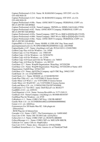 Capture Professional v3.21d : Name: M. RAMANO Company: STF ENT. s/n: C6-
C01-6SZ-8G8-3S
Capture Professional v3.21f : Name: M. RAMANO Company: STF ENT. s/n: C6-
C01-6SZ-8G8-3S
Capture Professional v4.00c : Name: ANNE HOYT Company: PERSONAL COPY s/n:
DCLT-Z8VWF-XH-B9SK6
Capture Professional v4.01B : Name/Company: TRPS98 s/n: D9MX-3AG3J-KG-57PSS
Capture Professional v4.02 : Name: ANNE HOYT Company: PERSONAL COPY s/n:
DCLT-Z8VWF-XH-B9SK6
Capture Professional v4.05a : Name/Company: SWP '98 s/n: DQFA-Q2Q5Q-QX-YV4TL
Capture Professional v4.06b : Name/Company: SWP '98 s/n: DQFA-Q2Q5Q-QX-YV4TL
Capture Professional v4.06e : Name: ANNE HOYT Company: PERSONAL COPY s/n:
DCLT-Z8VWF-XH-B9SK6
CapturePRO v1.0 ActiveX : Name: MARK A LEBLANC Org: None email:
paytonjame@aol.com s/n: PCAPR103BB-PEG050005E6 Code: 24UFPHB
CaptureStudio v1.07 : Name: (Anything) s/n/Code: PCSA110311-12345678901
CarBon Copy Plus v6.0 for Windows : s/n: 10588
Carbon Copy v2.5 for Windows : s/n: 15003149
CarBon Copy v3.0 for Windows : s/n: W30104791
CarBon Copy v6.0 for Windows : s/n: 21566
CarBon Copy v6.0 Guest and Utils for Windows: s/n: 760835
CarBon Copy v6.0 Host for Windows : s/n: 805335
Card Base v2.7 : Name: Warp98 Organization: Warp Reg: 3475282208
Card Base v2.8 : Name: Warp98 Organization: Warp Reg: 3475282208 or Name: n03l
Organization: Faith98 Reg: 3476621585
Card Base v2.9 : Name: aip35[Tbc] Company: aip35-TBC Reg: 3496213307
CardCheck 1.0 : s/n: CCQ100434954
Card Check v1.1 : Name: DEMiSE s/n: CCQ1003965585
Cards Plus 32bit v4.2 : s/n: V10752880.35 Jessica Sexton
Cards+More v2.9 Win3.1 : s/n: V10752880.35 Jessica Sexton
Cards+More v4.3 Win95/NT : s/n: V10752880.35 Jessica Sexton
Cards and More v2.8 : s/n: 115882633981226199734549868
CardGames I v2.7 for OS/2 : name: DoH RuLeZ! s/n: RG42277
CardIRIS v3.9.5 : s/n: 4395351
Card Organizer v1.0.4 : Name: Norway/Revolt98 s/n: 5177-3345-31
CardScan v4.0 : Name/Company: (Anything) s/n: 00-0400-00345587
CardShop Plus for Windows : s/n: 0729
CaRedirect v1.1 : Name: CORE CMT Key: 128U9R-MR9H7
Carello Web v1.0 : s/n: 01359DE00A4802AA094804600000006E
Carnet v1.4 : s/n: A6b45zxs
Cartoonreyes For 3D Studio Max R2 : Edit plugin.ini
: [Directories]
: REM Plug-ins=d:3dsmaxr2em
Cascader v1.0 : Name: L!M!T / The Exterminators s/n: 1649014045
Case Linr v5.94 : Name: DSi TEAM Code: u2JiAjTkLn
CaSaveAtt v1.2 : Name: CORE CMT s/n: DUDJ7G-BRBHH
CaSaveMessage v1.1 : Name: CORE CMT s/n: MZCAJW-MRJ3K
CaSeLinr 5.6 : name: CiB s/n: r8aq6GcQLn
Case Linr v5.9.3 : Name: davy - blizzard s/n: U9U0e25DDh
CashBack ScreenSaver v1.x : Name: Aurora s/n: ee71ba4a2a6736d8
 